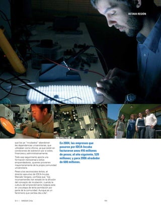 111INNOVA Chile
OCTAVA REGIÓN
En 2004, las empresas que
pasaron por IDEA-Incuba
facturaron unos 416 millones
de pesos; al año siguiente, 520
millones; y para 2006 alrededor
de 600 millones.
PROYECTO Nº 50
que los ya “incubados” abandonan
las dependencias universitarias, que
utilizaban como oﬁcina, ya que están en
condiciones de sobrevivir por sí solos,
ﬁnanciera y administrativamente.
Todo ese seguimiento aporta una
formación transversal a estos
emprendedores, quienes provienen
mayoritariamente de la propia comunidad
universitaria.
Pese a los reconocidos éxitos, el
director ejecutivo de IDEA-Incuba,
Marcelo Vergara, conﬁesa que “los
inconvenientes han estado en la difusión
del concepto de incubación, cuando la
cultura del emprendimiento todavía está
en una etapa de lenta asimilación por
parte de la comunidad. Aunque es un
fenómeno que cambia día a día”.
 