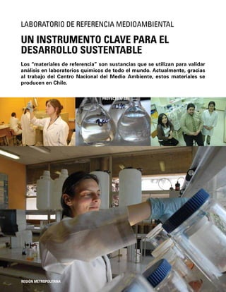 112
Los “materiales de referencia” son sustancias que se utilizan para validar
análisis en laboratorios químicos de todo el mundo. Actualmente, gracias
al trabajo del Centro Nacional del Medio Ambiente, estos materiales se
producen en Chile.
UN INSTRUMENTO CLAVE PARA EL
DESARROLLO SUSTENTABLE
LABORATORIO DE REFERENCIA MEDIOAMBIENTAL
REGIÓN METROPOLITANA
PROYECTO Nº 51
 