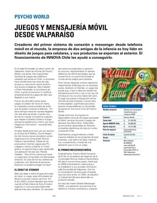114 INNOVA Chile
En la calle Esmeralda, en pleno centro de
Valparaíso, están las oﬁcinas de Psycho
World, una de las más importantes
factorías de juegos para teléfonos
celulares que existe en Chile. La empresa
tiene oﬁcialmente tres años de vida,
aunque su nacimiento real es anterior.
Sus socios fundadores, Max Celedón
y César Hernández, la concibieron de
niños, cuando comenzaron a modiﬁcar
artesanalmente los juegos de Atari que
llegaban a sus manos.
Fue en los años 80 cuando estos
juegos circulaban de mano en mano,
en cassettes convencionales de audio
que se podían conectar al televisor. “En
esos tiempos hasta las revistas llegaban
con dos años de atraso. Cuando muy
de vez en cuando conocíamos a alguien
que viajaba a Estados Unidos o Europa
siempre le pedíamos lo mismo: por favor,
tráigannos información”, recuerda Max
Celedón.
Amigos desde entonces, por ser vecinos
en la zona de El Belloto, Quinta Región,
los dos futuros socios estudiaron juntos
Ingeniería en la Universidad Técnica
Federico Santa María. Desde ahí se
propusieron inventar juegos para PC,
y llegaron incluso a diseñar un motor
gráﬁco, el soporte básico para desarrollar
una aplicación de ese tipo. Revela
Celedón: “Nos dimos cuenta que hacer
un juego para computador era demasiado
esfuerzo. Es cosa de ver los créditos de
cualquiera: son decenas de personas.
Nosotros no podíamos llegar tan lejos”.
EL DEBUT DE STONKER
Más que alejar a estos amigos de la idea
de hacer un juego, esas diﬁcultades los
llevaron a buscar nuevos caminos. Era
el año 2002 y ambos decidían qué hacer
cuando la ﬁlial chilena de Sony Ericsson
organizó un concurso para desarrollar
aplicaciones para celulares. Sin pensarlo
Creadores del primer sistema de conexión a messenger desde telefonía
móvil en el mundo, la empresa de dos amigos de la infancia es hoy líder en
diseño de juegos para celulares, y sus productos se exportan al exterior. El
ﬁnanciamiento de INNOVA Chile les ayudó a conseguirlo.
JUEGOS Y MENSAJERÍA MÓVIL
DESDE VALPARAÍSO
PSYCHO WORLD
FICHA TÉCNICA
Nombre proyecto Sistema de mensajería
instantánea para
celulares IMM
Empresa Psycho World
Costo total $ 51.145.793
Aporte INNOVA Chile $ 34.998.505
Aporte empresa $ 16.147.288
Área de negocio Emprendimiento
Innovador
Línea de apoyo Capital Semilla
Sector TIC
Contacto Max Celedón
09-2955315
max.celedon@
psychoworld.cl
Esmeralda 1074, of.
706, Valparaíso
www.psychoworld.cl
dos veces se presentaron y ganaron
el concurso, adjudicándose un aparato
telefónico de última tecnología, que se
convertiría en su puerta de entrada al
mundo de los juegos para celulares.
Poco tiempo después, ambos ingenieros,
respondiendo al llamado de una empresa
sueca, diseñaron el Stonker, un juego tipo
puzzle que, si bien a ellos les resulta hoy
día bastante primitivo y casi no se usa, los
introdujo en los circuitos reales del rubro.
El juego fue puesto a disposición de los
clientes de esta empresa. Cuando ellos
lo descargaban, signiﬁcaba para estos
jóvenes emprendedores un porcentaje
de ganancia. Ese fue el inicio de Psycho
World.
Desde entonces, la empresa ha
desarrollado cerca de 20 juegos asociados
al fútbol, carreras de autos o juegos de
destreza tipo Mario Bros. Todos ellos
se encuentran disponibles en distintas
compañías telefónicas de todo el mundo,
incluyendo Chile.
Diseñadores, programadores y hasta
músicos trabajan en los proyectos de esta
empresa, cuyo salto a las ligas mayores
fue, curiosamente, a través de una
aplicación que no era un juego.
EL PRIMER MESSENGER MÓVIL
Originalmente, Psycho World fue parte
de la 3ie, la incubadora de negocios de la
Universidad Técnica Federico Santa María.
Allí dieron sus primeros pasos, hasta que
en 2006 emprendieron vuelo propio y
se trasladaron a sus actuales oﬁcinas en
calle Esmeralda de Valparaíso. Esa fue
la consolidación de esta joven empresa,
que tres años antes, en 2003, se adjudicó
un Capital Semilla para desarrollar su
producto estrella.
Se trata del Instant Mobile Messenger
(IMM), una aplicación que permite a los
teléfonos móviles conectarse a cualquier
 