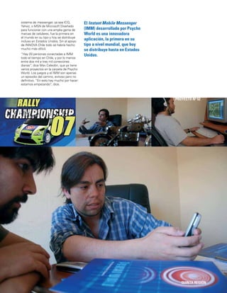 115
El Instant Mobile Messenger
(IMM) desarrollado por Psycho
World es una innovadora
aplicación, la primera en su
tipo a nivel mundial, que hoy
se distribuye hasta en Estados
Unidos.
QUINTA REGIÓN
PROYECTO Nº 52
sistema de messenger, ya sea ICQ,
Yahoo, o MSN de Microsoft Diseñado
para funcionar con una amplia gama de
marcas de celulares, fue la primera en
el mundo en su tipo y hoy se distribuye
incluso en Estados Unidos. Sin el apoyo
de INNOVA Chile todo se habría hecho
mucho más difícil.
“Hay 20 personas conectadas a IMM
todo el tiempo en Chile, y por lo menos
entre dos mil a tres mil conexiones
diarias”, dice Max Celedón, que ya tiene
varios proyectos en la carpeta de Psycho
World. Los juegos y el IMM son apenas
un episodio del camino, exitoso pero no
deﬁnitivo. “En esto hay mucho por hacer:
estamos empezando”, dice.
 