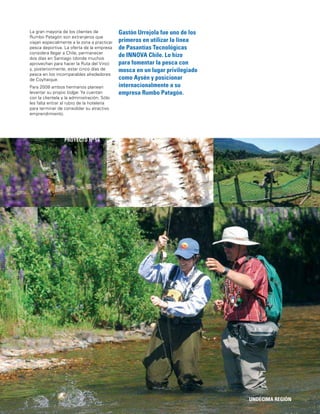 119
Gastón Urrejola fue uno de los
primeros en utilizar la línea
de Pasantías Tecnológicas
de INNOVA Chile. Lo hizo
para fomentar la pesca con
mosca en un lugar privilegiado
como Aysén y posicionar
internacionalmente a su
empresa Rumbo Patagón.
UNDÉCIMA REGIÓN
PROYECTO Nº 54
La gran mayoría de los clientes de
Rumbo Patagón son extranjeros que
viajan especialmente a la zona a practicar
pesca deportiva. La oferta de la empresa
considera llegar a Chile, permanecer
dos días en Santiago (donde muchos
aprovechan para hacer la Ruta del Vino)
y, posteriormente, estar cinco días de
pesca en los incomparables alrededores
de Coyhaique.
Para 2008 ambos hermanos planean
levantar su propio lodge. Ya cuentan
con la clientela y la administración. Sólo
les falta entrar al rubro de la hotelería
para terminar de consolidar su atractivo
emprendimiento.
 