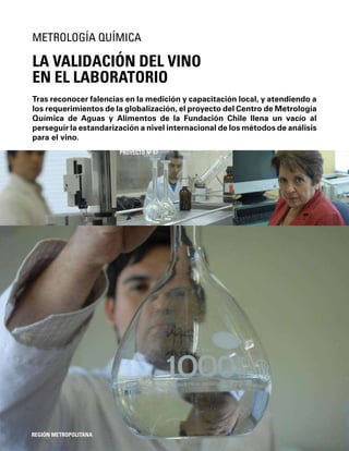 124
Tras reconocer falencias en la medición y capacitación local, y atendiendo a
los requerimientos de la globalización, el proyecto del Centro de Metrología
Química de Aguas y Alimentos de la Fundación Chile llena un vacío al
perseguir la estandarización a nivel internacional de los métodos de análisis
para el vino.
LA VALIDACIÓN DEL VINO
EN EL LABORATORIO
METROLOGÍA QUÍMICA
REGIÓN METROPOLITANA
PROYECTO Nº 57
 