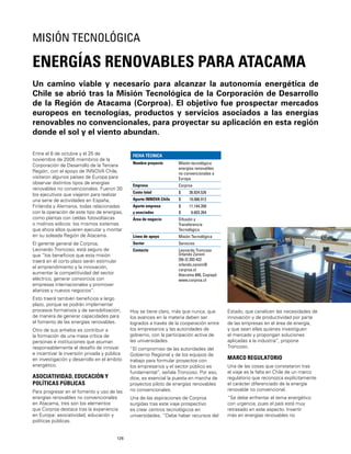126
Un camino viable y necesario para alcanzar la autonomía energética de
Chile se abrió tras la Misión Tecnológica de la Corporación de Desarrollo
de la Región de Atacama (Corproa). El objetivo fue prospectar mercados
europeos en tecnologías, productos y servicios asociados a las energías
renovables no convencionales, para proyectar su aplicación en esta región
donde el sol y el viento abundan.
ENERGÍAS RENOVABLES PARA ATACAMA
MISIÓN TECNOLÓGICA
Entre el 6 de octubre y el 25 de
noviembre de 2006 miembros de la
Corporación de Desarrollo de la Tercera
Región, con el apoyo de INNOVA Chile,
visitaron algunos países de Europa para
observar distintos tipos de energías
renovables no convencionales. Fueron 30
los ejecutivos que viajaron para realizar
una serie de actividades en España,
Finlandia y Alemania, todas relacionadas
con la operación de este tipo de energías,
como plantas con celdas fotovoltaicas
o molinos eólicos: los mismos sistemas
que ahora ellos quieren ejecutar y montar
en su soleada Región de Atacama.
El gerente general de Corproa,
Leonardo Troncoso, está seguro de
que “los beneﬁcios que esta misión
traerá en el corto plazo serán estimular
el emprendimiento y la innovación,
aumentar la competitividad del sector
eléctrico, generar consorcios con
empresas internacionales y promover
alianzas y nuevos negocios”.
Esto traerá también beneﬁcios a largo
plazo, porque se podrán implementar
procesos formativos y de sensibilización,
de manera de generar capacidades para
el fomento de las energías renovables.
Otro de sus anhelos es contribuir a
la formación de una masa crítica de
personas e instituciones que asuman
responsablemente el desafío de innovar
e incentivar la inversión privada y pública
en investigación y desarrollo en el ámbito
energético.
ASOCIATIVIDAD, EDUCACIÓN Y
POLÍTICAS PÚBLICAS
Para progresar en el fomento y uso de las
energías renovables no convencionales
en Atacama, tres son los elementos
que Corproa destaca tras la experiencia
en Europa: asociatividad, educación y
políticas públicas.
FICHA TÉCNICA
Nombre proyecto Misión tecnológica
energías renovables
no convencionales a
Europa
Empresa Corproa
Costo total $ 36.834.526
Aporte INNOVA Chile $ 19.086.912
Aporte empresa
y asociados
$
$
11.144.350
6.603.264
Área de negocio Difusión y
Transferencia
Tecnológica
Línea de apoyo Misión Tecnológica
Sector Servicios
Contacto Leonardo Troncoso
Orlando Zanoni
[56-2] 203 422
orlando.zanoni@
corproa.cl
Atacama 840, Copiapó
www.corproa.cl
Hoy se tiene claro, más que nunca, que
los avances en la materia deben ser
logrados a través de la cooperación entre
los empresarios y las autoridades de
gobierno, con la participación activa de
las universidades.
“El compromiso de las autoridades del
Gobierno Regional y de los equipos de
trabajo para formular proyectos con
los empresarios y el sector público es
fundamental”, señala Troncoso. Por eso,
dice, es esencial la puesta en marcha de
proyectos piloto de energías renovables
no convencionales.
Una de las aspiraciones de Corproa
surgidas tras este viaje prospectivo
es crear centros tecnológicos en
universidades. “Debe haber recursos del
Estado, que canalicen las necesidades de
innovación y de productividad por parte
de las empresas en el área de energía,
y que sean ellas quienes investiguen
el mercado y propongan soluciones
aplicadas a la industria”, propone
Troncoso.
MARCO REGULATORIO
Una de las cosas que constataron tras
el viaje es la falta en Chile de un marco
regulatorio que reconozca explícitamente
el carácter diferenciado de la energía
renovable no convencional.
“Se debe enfrentar el tema energético
con urgencia, pues el país está muy
retrasado en este aspecto. Invertir
más en energías renovables no
 
