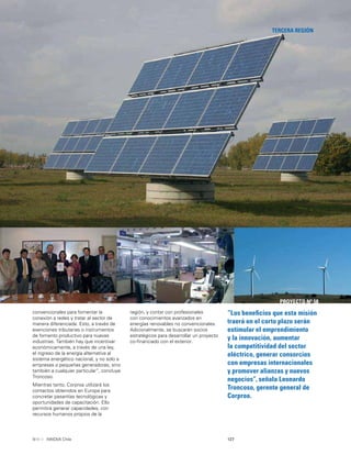 127INNOVA Chile
TERCERA REGIÓN
“Los beneﬁcios que esta misión
traerá en el corto plazo serán
estimular el emprendimiento
y la innovación, aumentar
la competitividad del sector
eléctrico, generar consorcios
con empresas internacionales
y promover alianzas y nuevos
negocios”, señala Leonardo
Troncoso, gerente general de
Corproa.
PROYECTO Nº 58
región, y contar con profesionales
con conocimientos avanzados en
energías renovables no convencionales.
Adicionalmente, se buscarán socios
estratégicos para desarrollar un proyecto
co-ﬁnanciado con el exterior.
convencionales para fomentar la
conexión a redes y tratar al sector de
manera diferenciada. Esto, a través de
exenciones tributarias o instrumentos
de fomento productivo para nuevas
industrias. También hay que incentivar
económicamente, a través de una ley,
el ingreso de la energía alternativa al
sistema energético nacional, y no solo a
empresas o pequeñas generadoras, sino
también a cualquier particular”, concluye
Troncoso.
Mientras tanto, Corproa utilizará los
contactos obtenidos en Europa para
concretar pasantías tecnológicas y
oportunidades de capacitación. Ello
permitirá generar capacidades, con
recursos humanos propios de la
 