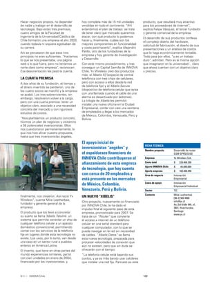 129INNOVA Chile
Hacer negocios propios, no depender
de nadie y trabajar en el desarrollo de
tecnología. Bajo estas tres premisas,
cuatro amigos de la Facultad de
Ingeniería de la Universidad Católica de
Chile formaron una empresa el año 2000,
cuando todavía ni siquiera egresaban de
su carrera.
Ahí se percataron de que esos tres
principios no eran suﬁcientes. “Hacíamos
lo que se nos presentaba, una página
web o lo que fuera, pero no teníamos un
norte claro como empresa”, reconocen.
Esa desorientación les pasó la cuenta.
LA CUARTA PREMISA
A dos años de su fundación, el tiempo y
el dinero invertido se perdieron, uno de
los cuatro socios se marchó y la empresa
se acabó. Los tres sobrevivientes, sin
embargo, resolvieron volver a la carga,
pero con una cuarta premisa: tener un
objetivo claro, asociado a una necesidad
concreta del mercado y con rigurosos
estudios de costos.
“Nos planteamos un producto concreto,
hicimos un plan de negocios y visitamos
a 36 potenciales inversionistas. Ellos
nos cuestionaron permanentemente, lo
que nos hizo aﬁnar nuestra propuesta,
hasta que tres inversionistas ángeles,
FICHA TÉCNICA
Nombre proyecto Desarrollo de router
GSM GPRS/EDGE
Empresa Yx Wireless S.A.
Costo total $ 228.468.290
Aporte INNOVA Chile $ 65.000.000
Aporte empresa $ 163.468.290
Área de negocio Innovación
Empresarial
Línea de apoyo Innovación
Empresarial Individual
Sector TIC
Contacto Mike Leatherbee
[56-2] 583 4900
info@yx.cl
Av. Del Valle 945, of.
2601, Huechuraba,
Santiago
www.yx.cl
El apoyo inicial de
inversionistas “angéles” y
el espaldarazo ﬁnanciero de
INNOVA Chile contribuyeron al
aﬁanzamiento de esta empresa
de tecnología, que hoy cuenta
con cerca de 20 empleados y
está presente en los mercados
de México, Colombia,
Venezuela, Perú y Bolivia.
ﬁnalmente, nos creyeron. Así nació Yx
Wireless”, cuenta Mike Leatherbee,
fundador y gerente general de la
empresa.
El producto que los llevó a concretar
su sueño se llama Xibelis Telulink: un
sistema que permite conectar un chip de
cualquier teléfono celular a un aparato
doméstico convencional, permitiendo
contar con los servicios de la telefonía
ﬁja en lugares donde esta tecnología no
existe. Los usos, por lo tanto, van desde
una casa en un sector rural a pueblos
enteros en América Latina.
El invento, que tiene en otras partes del
mundo experiencias similares, partió
con cien unidades en enero de 2004,
ﬁnanciado por los inversionistas, y
hoy completa más de 15 mil unidades
vendidas en todo el continente. “Ahí
entendimos el plan de trabajo: se trata
de tener claro qué mercado queremos
atacar, con qué producto lo podemos
hacer y, ﬁnalmente, cuáles son los
mejores componentes en funcionalidad
y costo para hacerlo”, explica Alejandro
Patillo, otro de los fundadores de la
empresa y hoy gerente de Investigación
y Desarrollo.
Con este mismo procedimiento, y tras
conseguir un Capital Semilla de INNOVA
Chile, Yx Wireless creó dos productos
más: el Xibelis X3 (especie de central
telefónica con tres chips de celulares,
pero con acceso a ellos desde la red
de telefonía ﬁja) y el Xibelis Secure
(dispositivo de telefonía celular que avisa
con una llamada cuando el cable de una
alarma es desactivado por ladrones).
La trilogía de Xibelis les permitió
instalar una nueva oﬁcina en la Ciudad
Empresarial, contar con casi una veintena
de empleados y llegar a los mercados
de México, Colombia, Venezuela, Perú y
Bolivia.
UN NUEVO “XIBELIS”
Otro proyecto, nuevamente co-ﬁnanciado
por INNOVA Chile, le ha dado el
impulso ﬁnal al siguiente paso de esta
empresa, pronosticado para 2007. Se
trata de un “Router” que convierte
el acceso a internet de un teléfono
celular en una señal standard para
cualquier computador, con lo que se
puede navegar en la red sin necesidad
de cables. “Xibelis Datos” se llama
esta nueva tecnología, preparada para
procesar velocidades de conexión que
aún no existen, pero que sin duda se
ofrecerán con el tiempo.
“La telefonía celular está bajando sus
costos, y ya es más barato usar celulares
que instalar una red ﬁja. Para eso es este
producto, que resultará muy atractivo
para los proveedores de Internet”,
explica Felipe Vásquez, el tercer fundador
y gerente comercial de la empresa.
El desarrollo de sus productos conlleva
el complejo diseño del hardware,
solicitud de fabricación, el diseño de sus
presentaciones y un análisis de costos
que lo haga económicamente rentable.
Todo pasa por ellos, “y es un trabajo
duro”, admiten. Pero es la misma opción
que imaginaron en la universidad… claro
que ahora cuentan con un objetivo claro
y preciso.
 