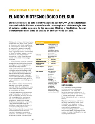 130
El objetivo central de esta iniciativa apoyada por INNOVA Chile es fortalecer
la capacidad de difusión y transferencia tecnológica en biotecnología para
el pujante sector acuícola de las regiones Décima y Undécima. Buscan
transformarse en el plazo de un año en el mejor nodo del país.
EL NODO BIOTECNOLÓGICO DEL SUR
UNIVERSIDAD AUSTRAL Y HOMING S.A.
¿Qué puede unir a una dinámica empresa
privada de Puerto Montt con el Instituto
de Bioquímica de la Universidad Austral
de Chile (UACH) en Valdivia? El negocio
de la acuicultura -especíﬁcamente el
de la salmonicultura-, pero no de una
forma tradicional, sino que conformando
un Nodo Tecnológico que suministrará
servicios a la pequeña y mediana
empresa (las Pymes), conectándolos
además con redes de biotecnología
mundiales.
La iniciativa tiene la misión de fortalecer
la capacidad de difusión y transferencia
tecnológica en biotecnología para las
regiones Décima y Undécima.
“Todo lo relacionado con genómica y la
mortalidad de los peces es algo clave
para el desarrollo del sector. De hecho,
el 60% de los peces se muere en las
actuales condiciones de la industria”,
puntualiza Alejandro Yáñez, académico
del Instituto de Bioquímica de la UACH
y quien actúa como coordinador general
del nodo.
Si la academia entrega el conocimiento
avanzado, Homing S.A., empresa
orientada al área de salud acuícola, actúa
como antena tecnológica, identiﬁcando
las necesidades del sector.
De acuerdo a la planiﬁcación global, en
una primera etapa se identiﬁcará a un
grupo de empresas del sector acuícola,
o de bienes y servicios asociados a
éste, con la ﬁnalidad de detectar sus
necesidades biotecnológicas para
clasiﬁcarlas por categorías y priorizarlas.
Luego, se desarrollará un plan de
actividades especíﬁcas tendientes a la
nivelación tecnológica del sector.
“Esta iniciativa responde a una estrategia
institucional de la UACH de mayor
inserción y vinculación con el sector
productivo, principalmente en cuanto a
rentabilizar la ciencia”, comenta Yáñez.
FICHA TÉCNICA
Nombre proyecto Fortalecimiento de la
capacidad de difusión
y transferencia
tecnológica en
biotecnología aplicada
al sector acuícola de la
zona sur austral
Institución Universidad Austral
de Chile (asociado:
Homing S.A.)
Costo total $ 76.392.000
Aporte INNOVA Chile $ 57.500.000
Aporte institución
y asociado
$ 18.892.000
Área de negocio Difusión y
Transferencia
Tecnológica
Línea de apoyo Nodo de Difusión
y Transferencia
Tecnológica
Sector Servicios
Contacto Alejandro Yáñez
09-840 9330
ayanez@uach.cl
Instituto de Bioquímica,
Universidad Austral
Isla Tenglo, Valdivia
Daniel Suárez
[56-65] 317 777
dsuarez@homing.cl
Buin 442, Puerto Montt
www.bionodoaustral.cl
BIOTECNOLOGÍA
En el siglo XXI la biotecnología es
un instrumento primordial para la
salmonicultura. “No existe otra
herramienta para ser más eﬁciente. Ya
no basta con insistir en bajar los sueldos
o mejorar capacitación”, maniﬁesta
Daniel Suárez, coordinador por parte de
Homing.
El profesional agrega que la dinámica
de trabajo que se logró formar con la
universidad tuvo que pasar por una
inevitable etapa de ajustes. “Tuvimos
que limar legítimas asperezas y
diferencias de lenguajes entre unos y
otros. Luego de eso pudimos armar los
equipos de trabajo multidisciplinarios que
nos asegurarán el éxito”.
 
