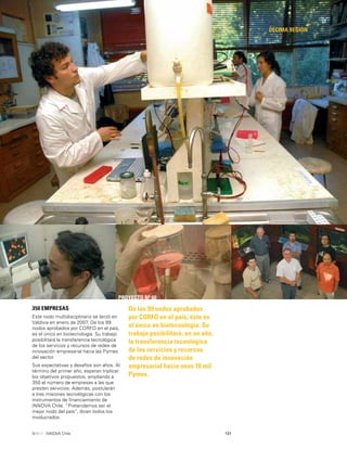 131INNOVA Chile
DÉCIMA REGIÓN
PROYECTO Nº 60
De los 99 nodos aprobados
por CORFO en el país, éste es
el único en biotecnología. Su
trabajo posibilitará, en un año,
la transferencia tecnológica
de los servicios y recursos
de redes de innovación
empresarial hacia unas 10 mil
Pymes.
350 EMPRESAS
Este nodo multidisciplinario se lanzó en
Valdivia en enero de 2007. De los 99
nodos aprobados por CORFO en el país,
es el único en biotecnología. Su trabajo
posibilitará la transferencia tecnológica
de los servicios y recursos de redes de
innovación empresarial hacia las Pymes
del sector.
Sus expectativas y desafíos son altos. Al
término del primer año, esperan triplicar
los objetivos propuestos, ampliando a
350 el número de empresas a las que
presten servicios. Además, postularán
a tres misiones tecnológicas con los
instrumentos de ﬁnanciamiento de
INNOVA Chile. “Pretendemos ser el
mejor nodo del país”, dicen todos los
involucrados.
 