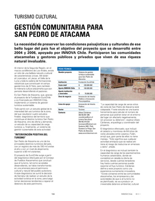 134 INNOVA Chile
Al interior de la Segunda Región, en el
macizo cordillerano de Los Andes, existe
un sitio de una belleza natural y cultural
de características únicas. Allí están
el Licancabur, el Láscar, el Valle de la
Luna y toda la cadena de formaciones
volcánicas que constituyen el campo
geotérmico de El Tatio, pero también
la milenaria cultura atacameña que aún
persiste desarrollando el pastoreo.
Es San Pedro de Atacama, que, gracias
al proyecto de la Fundación EuroChile
y co-ﬁnanciado por INNOVA Chile,
implementó un sistema de gestión
turística sustentable.
Todo partió con un estudio global de la
intensidad del uso turístico de la zona,
del que resultaron cuatro estudios
ﬁnales: diagnóstico del territorio que
constituye el destino turístico San Pedro
de Atacama; otro de oferta y demanda;
un estudio de su capacidad de carga
turística; y, ﬁnalmente, un sistema de
gestión sustentable de esta actividad.
“INTERVENCIÓN POSITIVA DEL
TURISMO”
San Pedro de Atacama es uno de los
principales destinos turísticos del país,
con un registro de más de 100 mil visitas
al año y con un nivel de alojamiento
superior a 80 mil visitantes.
El proyecto de EuroChile surge a partir
del diagnóstico efectuado por el Consejo
de Pueblos Atacameños que concluyó
que el turismo, tal como se estaba
desarrollando, se había transformando
en una amenaza para el patrimonio
cultural y natural del pueblo autóctono.
A este diagnóstico se sumó la decisión
de Sernatur de realizar un estudio de la
actividad turística en la zona, para luego
tomar decisiones tendientes a reparar el
deterioro de este patrimonio.
La necesidad de preservar las condiciones paisajísticas y culturales de ese
bello lugar del país fue el objetivo del proyecto que se desarrolló entre
2004 y 2006, apoyado por INNOVA Chile. Participaron las comunidades
atacameñas y gestores públicos y privados que viven de esa riqueza
natural invaluable.
GESTIÓN COMUNITARIA PARA
SAN PEDRO DE ATACAMA
TURISMO CULTURAL
FICHA TÉCNICA
Nombre proyecto Sistema de gestión
turística sustentable
para San Pedro de
Atacama
Institución Fundación EuroChile
Costo total $ 230.000.000
Aporte INNOVA Chile $ 160.000.000
Aporte institución
y asociados $ 70.000.000
Área de negocio Innovación de Interés
Público e Innovación
Precompetitiva
Línea de apoyo Innovación de Interés
Público
Sector Turismo
Contacto Ulises Cárdenas
[56-55] 851 385
ucardenas@ucn.cl
Lorena Yere Anza
[56-55] 319 222
lorenayere@hotmail.com
Quetena 2491, Pobl.
Gustavo Le Paige, San
Pedro de Atacama
www.eurochilevirtual.com
“La capacidad de carga de varios sitios
de visita de San Pedro de Atacama está
colapsada. Y este estudio es una buena
herramienta para calcular el número de
personas que podrían estar en el entorno
del lugar sin afectarlo negativamente,
sin provocar su deterioro”, explica Ulises
Cárdenas, arqueólogo y coordinador del
proyecto.
El diagnóstico efectuado, que incluyó
el catastro y monitoreo de 64 sitios de
visita ubicados entre Lasana y Tulán,
arrojó que, gran parte de ellos no tiene
manejo. “Esto signiﬁca que cualquier
actividad antrópica que se realice ahí
tiene el riesgo de traducirse en amenaza
y daño”, añade.
En el diagnóstico se incluyó también la
capacidad de carga de los asentamientos
humanos catastrados, donde se
contabilizó en detalle la oferta de
servicios, desde cuántos tenedores
hay hasta cuántas personas puede
soportar el ﬂujo turístico. Cárdenas
deﬁne a este proyecto como una
experiencia sumamente innovadora.
“Existe consenso entre las comunidades
atacameñas, los empresarios y las
autoridades de que si el turismo no
es planiﬁcado, se va a producir un
irreversible deterioro ambiental, cultural
 