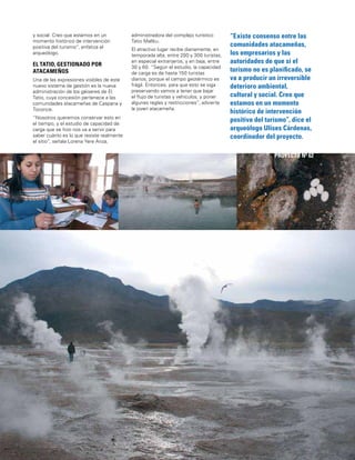 135
“Existe consenso entre las
comunidades atacameñas,
los empresarios y las
autoridades de que si el
turismo no es planiﬁcado, se
va a producir un irreversible
deterioro ambiental,
cultural y social. Creo que
estamos en un momento
histórico de intervención
positiva del turismo”, dice el
arqueólogo Ulises Cárdenas,
coordinador del proyecto.
SEGUNDA REGIÓN
PROYECTO Nº 62
y social. Creo que estamos en un
momento histórico de intervención
positiva del turismo”, enfatiza el
arqueólogo.
EL TATIO, GESTIONADO POR
ATACAMEÑOS
Una de las expresiones visibles de este
nuevo sistema de gestión es la nueva
administración de los géiseres de El
Tatio, cuya concesión pertenece a las
comunidades atacameñas de Caspana y
Toconce.
“Nosotros queremos conservar esto en
el tiempo, y el estudio de capacidad de
carga que se hizo nos va a servir para
saber cuánto es lo que resiste realmente
el sitio”, señala Lorena Yere Anza,
administradora del complejo turístico
Tatio Mallku.
El atractivo lugar recibe diariamente, en
temporada alta, entre 200 y 300 turistas,
en especial extranjeros, y en baja, entre
30 y 60. “Según el estudio, la capacidad
de carga es de hasta 150 turistas
diarios, porque el campo geotérmico es
frágil. Entonces, para que esto se siga
preservando vamos a tener que bajar
el ﬂujo de turistas y vehículos, y poner
algunas reglas y restricciones”, advierte
la joven atacameña.
 