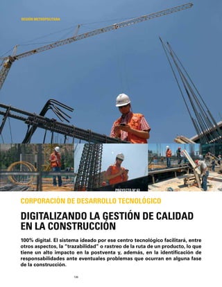 136
100% digital. El sistema ideado por ese centro tecnológico facilitará, entre
otros aspectos, la “trazabilidad” o rastreo de la ruta de un producto, lo que
tiene un alto impacto en la postventa y, además, en la identiﬁcación de
responsabilidades ante eventuales problemas que ocurran en alguna fase
de la construcción.
DIGITALIZANDO LA GESTIÓN DE CALIDAD
EN LA CONSTRUCCIÓN
CORPORACIÓN DE DESARROLLO TECNOLÓGICO
REGIÓN METROPOLITANA
PROYECTO Nº 63
 