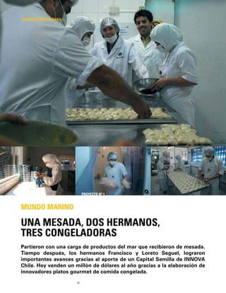 12
Partieron con una carga de productos del mar que recibieron de mesada.
Tiempo después, los hermanos Francisco y Loreto Seguel, lograron
importantes avances gracias al aporte de un Capital Semilla de INNOVA
Chile. Hoy venden un millón de dólares al año gracias a la elaboración de
innovadores platos gourmet de comida congelada.
UNA MESADA, DOS HERMANOS,
TRES CONGELADORAS
MUNDO MARINO
REGIÓN METROPOLITANA
PROYECTO Nº 1
 