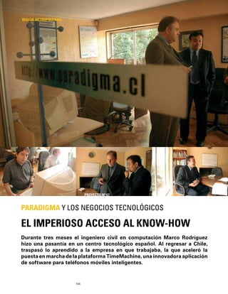144
Durante tres meses el ingeniero civil en computación Marco Rodríguez
hizo una pasantía en un centro tecnológico español. Al regresar a Chile,
traspasó lo aprendido a la empresa en que trabajaba, la que aceleró la
puesta en marcha de la plataforma TimeMachine, una innovadora aplicación
de software para teléfonos móviles inteligentes.
EL IMPERIOSO ACCESO AL KNOW-HOW
PARADIGMA Y LOS NEGOCIOS TECNOLÓGICOS
REGIÓN METROPOLITANA
PROYECTO Nº 67
 