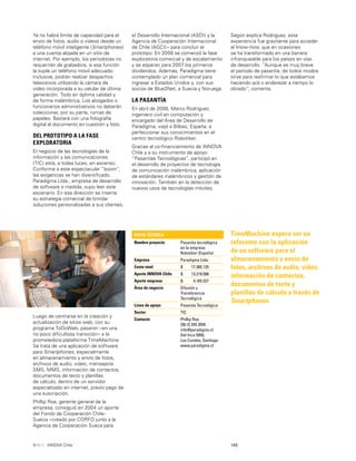 145INNOVA Chile
TimeMachine espera ser un
referente con la aplicación
de un software para el
almacenamiento y envío de
fotos, archivos de audio, video,
información de contactos,
documentos de texto y
planillas de cálculo a través de
Smartphones.
Ya no habrá límite de capacidad para el
envío de fotos, audio o videos desde un
teléfono móvil inteligente (Smartphones)
a una cuenta alojada en un sitio de
internet. Por ejemplo, los periodistas no
requerirán de grabadora, si esa función
la suple un teléfono móvil adecuado.
Inclusive, podrán realizar despachos
televisivos utilizando la cámara de
video incorporada a su celular de última
generación. Todo en óptima calidad y
de forma inalámbrica. Los abogados o
funcionarios administrativos no deberán
coleccionar, por su parte, rumas de
papeles. Bastará con una fotografía
digital al documento en cuestión y listo.
DEL PROTOTIPO A LA FASE
EXPLORATORIA
El negocio de las tecnologías de la
información y las comunicaciones
(TIC) está, a todas luces, en ascenso.
Conforme a este espectacular “boom”,
las exigencias se han diversiﬁcado.
Paradigma Ltda., empresa de desarrollo
de software a medida, supo leer este
escenario. En esa dirección se inserta
su estrategia comercial de brindar
soluciones personalizadas a sus clientes.
FICHA TÉCNICA
Nombre proyecto Pasantía tecnológica
en la empresa
Robotiker (España)
Empresa Paradigma Ltda.
Costo total $ 17.385.125
Aporte INNOVA Chile $ 13.219.588
Aporte empresa $ 4.165.537
Área de negocio Difusión y
Transferencia
Tecnológica
Línea de apoyo Pasantía Tecnológica
Sector TIC
Contacto Phillip Roe
[56-2] 245 3555
info@paradigma.cl
Del Inca 5950,
Las Condes, Santiago
www.paradigma.cl
Luego de centrarse en la creación y
actualización de sitios web, con su
programa ToDoWeb, pasaron –en una
no poco diﬁcultosa transición– a la
prometedora plataforma TimeMachine.
Se trata de una aplicación de software
para Smartphones, especialmente
en almacenamiento y envío de fotos,
archivos de audio, video, mensajería
SMS, MMS, información de contactos,
documentos de texto y planillas
de cálculo, dentro de un servidor
especializado en internet, previo pago de
una suscripción.
Phillip Roe, gerente general de la
empresa, consiguió en 2004 un aporte
del Fondo de Cooperación Chile-
Suecia –creado por CORFO junto a la
Agencia de Cooperación Sueca para
el Desarrollo Internacional (ASDI) y la
Agencia de Cooperación Internacional
de Chile (AGCI)– para concluir el
prototipo. En 2006 se comenzó la fase
exploratoria comercial y de escalamiento
y se esperan para 2007 los primeros
dividendos. Además, Paradigma tiene
contemplado un plan comercial para
ingresar a Estados Unidos y, con sus
socios de Blue2Net, a Suecia y Noruega.
LA PASANTÍA
En abril de 2006, Marco Rodríguez,
ingeniero civil en computación y
encargado del Área de Desarrollo de
Paradigma, viajó a Bilbao, España, a
perfeccionar sus conocimientos en el
centro tecnológico Robotiker.
Gracias al co-ﬁnanciamiento de INNOVA
Chile y a su instrumento de apoyo
“Pasantías Tecnológicas”, participó en
el desarrollo de proyectos de tecnología
de comunicación inalámbrica, aplicación
de estándares inalámbricos y gestión de
innovación. También en la detección de
nuevos usos de tecnologías móviles.
Según explica Rodríguez, esta
experiencia fue gravitante para acceder
al know-how, que en ocasiones
se ha transformado en una barrera
infranqueable para los países en vías
de desarrollo. “Aunque es muy breve
el período de pasantía, de todos modos
sirve para reaﬁrmar lo que estábamos
haciendo acá o enderezar a tiempo lo
obrado”, comenta.
 