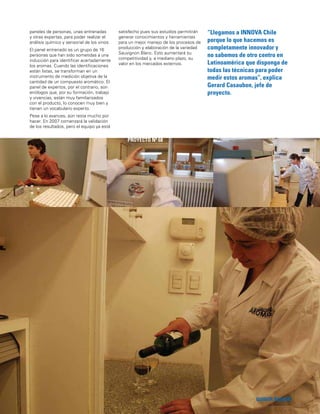 147
“Llegamos a INNOVA Chile
porque lo que hacemos es
completamente innovador y
no sabemos de otro centro en
Latinoamérica que disponga de
todas las técnicas para poder
medir estos aromas”, explica
Gerard Casaubon, jefe de
proyecto.
QUINTA REGIÓN
PROYECTO Nº 68
paneles de personas, unas entrenadas
y otras expertas, para poder realizar el
análisis químico y sensorial de los vinos.
El panel entrenado es un grupo de 16
personas que han sido sometidas a una
inducción para identiﬁcar acertadamente
los aromas. Cuando las identiﬁcaciones
están listas, se transforman en un
instrumento de medición objetiva de la
cantidad de un compuesto aromático. El
panel de expertos, por el contrario, son
enólogos que, por su formación, trabajo
y vivencias, están muy familiarizados
con el producto, lo conocen muy bien y
tienen un vocabulario experto.
Pese a lo avances, aún resta mucho por
hacer. En 2007 comenzará la validación
de los resultados, pero el equipo ya está
satisfecho pues sus estudios permitirán
generar conocimientos y herramientas
para un mejor manejo de los procesos de
producción y elaboración de la variedad
Sauvignon Blanc. Esto aumentará su
competitividad y, a mediano plazo, su
valor en los mercados externos.
 