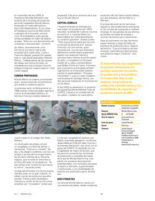 13INNOVA Chile
En noviembre del año 2006, la
Presidenta Michelle Bachelet visitó
la planta de la empresa de productos
gourmet congelados Mundo Marino,
enclavada en medio del histórico
barrio de Independencia. En su visita,
la Presidenta recorrió los 500 metros
cuadrados de la empresa, conoció
a sus 25 empleados y supo que las
ventas bordeaban el millón de dólares
anuales. “Ellos son una demostración de
innovación y asociatividad”, comentó.
Se refería, concretamente, a los
hermanos que dieron vida a esta
empresa hace cuatro años: Loreto y
Francisco Seguel, quienes han pasado
toda su vida adulta dedicados a Mundo
Marino. “Independiente de los equipos
de trabajo que hemos formado, es
indudable que esta empresa funciona
todavía movida por nuestro espíritu”, dice
Loreto Seguel.
COMIDA PREPARADA
Mundo Marino es todavía una empresa
joven, aunque esconde una prehistoria
que revela su auténtico espíritu.
La empresa nació, simbólicamente, en
1996 cuando Loreto estudiaba ingeniería
civil en la Universidad Católica y su
hermano Francisco estaba todavía en
prepararlo. Ese es el comienzo de lo que
hoy es Mundo Marino.
CAPITAL SEMILLA
“Nuestra empresa se distingue por
tres cosas: los productos son 100%
naturales; la calidad de nuestros insumos
es premium; y nuestros platos son
desarrollados por chefs garantizando
su condición gourmet”, explica Loreto.
“Claro que el primer plato que hicimos
no sé qué tan gourmet era”, precisa
Francisco con una sonrisa, quien
recuerda que, una vez que resolvieron
dedicarse a vender platos preparados,
bajaron una receta de internet y
cocinaron ellos mismos el primer pastel
de jaiba. Lo congelaron en el propio
freezer de su casa y comprendieron
que faltaba mucho por hacer. Francisco,
que a esa altura ya estudiaba también
ingeniería en la Universidad Católica,
cambió su especialidad a “Procesos
Industriales” y junto a Loreto instalaron
una empresa en Santiago Centro, con
dos personas trabajando en la producción
de los platos.
El año 2003 se adjudicaron un proyecto
de Capital Semilla de INNOVA Chile de
CORFO. Crecieron en el desarrollo de
sus platos, instalaron la nueva planta
productos del mar hasta comida italiana,
con dos etiquetas: Mundo Marino y
Marvest.
El emprendimiento de los hermanos
Seguel ha sido ampliamente reconocido
en los círculos de la pequeña y mediana
empresa. En las paredes de sus oﬁcinas
se exhiben portadas de revistas y
recortes de prensa que lo testimonian.
Pese al crecimiento, los dos hermanos
siguen estando a cargo de todos los
procesos de producción de su negocio
alimenticio. “Ese es el espíritu de esta
empresa: hace falta que estemos para
que podamos seguir creciendo”, dice
Loreto.
El desarrollo de una congeladora
de grandes dimensiones les
permitió aumentar los niveles
de producción y consolidarse
en el mercado. Hoy es una
empresa con procesos de
producción estandarizados y con
posibilidades de exportar sus
productos a partir de 2007.
FICHA TÉCNICA
Nombre proyecto Innovación en comida
preparada congelada
Empresa Mundo Marino Ltda.
Aporte INNOVA Chile $ 34.752.865
Área de negocio Emprendimiento
Innovador
Línea de apoyo Capital Semilla
Sector Servicios
Contacto Loreto Seguel
Francisco Seguel
[56-2] 716 8203
info@mundomarino.cl
Las Enredaderas 2548,
Independencia,
Santiago
www.mundo-marino.cl
y a las dos congeladoras italianas que
habían importado agregaron una tercera,
desarrollada en Chile por ellos mismos y
la empresa Refricentro, que contó con el
apoyo de CORFO. El resultado fue una
congeladora de mayor dimensión, que
les permitió aumentar los volúmenes
de producción y consolidar las bases
de lo que es Mundo Marino hoy. Una
planta con procesos de producción
estandarizados, con mercados asociados
al reparto a domicilio, supermercados
y restaurantes, y con posibilidades de
exportar sus productos a partir de este
año.
DOS ETIQUETAS
La carta de Mundo Marino cuenta con
una veintena de platos, desde recetas de
cuarto medio en el colegio San Pedro
Nolasco.
Un día el padre de ambos compró
un congelador y lo llenó de salmón y
camarones. “Esta es su mesada”, les
dijo, y los obligó a venderlos. Los tíos, los
amigos y los tíos de los amigos fueron
los primeros clientes de su ﬂamante
negocio, que no tardó en encontrar la
primera diﬁcultad: la competencia. “En
ese tiempo eran muchos los que hacían
lo mismo”, recuerda Loreto.
La segunda diﬁcultad vino de los propios
clientes, pues, en su gran mayoría, no
sabían cocinar los productos que ellos
vendían. Frente a esta necesidad a
Francisco y Loreto se les ocurrió sumar
al pedido una “innovadora” receta para
 