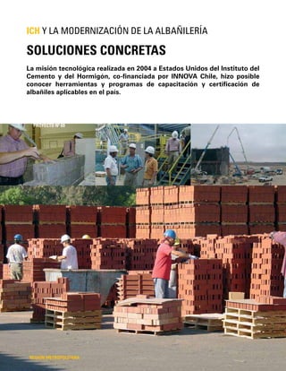 148
La misión tecnológica realizada en 2004 a Estados Unidos del Instituto del
Cemento y del Hormigón, co-ﬁnanciada por INNOVA Chile, hizo posible
conocer herramientas y programas de capacitación y certiﬁcación de
albañiles aplicables en el país.
SOLUCIONES CONCRETAS
ICH Y LA MODERNIZACIÓN DE LA ALBAÑILERÍA
REGIÓN METROPOLITANA
PROYECTO Nº 69
 