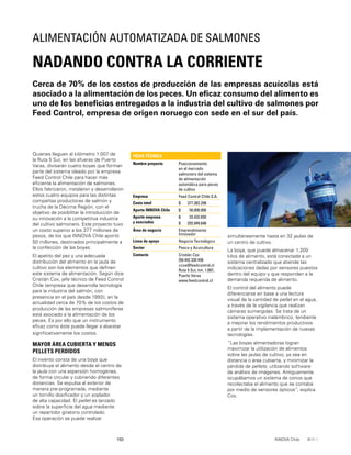 150 INNOVA Chile
Quienes lleguen al kilómetro 1.007 de
la Ruta 5 Sur, en las afueras de Puerto
Varas, divisarán cuatro boyas que forman
parte del sistema ideado por la empresa
Feed Control Chile para hacer más
eﬁciente la alimentación de salmones.
Ellos fabricaron, instalaron y desarrollaron
estos cuatro equipos para las distintas
compañías productoras de salmón y
trucha de la Décima Región, con el
objetivo de posibilitar la introducción de
su innovación a la competitiva industria
del cultivo salmonero. Este proyecto tuvo
un costo superior a los 377 millones de
pesos, de los que INNOVA Chile aportó
50 millones, destinados principalmente a
la confección de las boyas.
El apetito del pez y una adecuada
distribución del alimento en la jaula de
cultivo son los elementos que deﬁnen
este sistema de alimentación. Según dice
Cristián Cox, jefe técnico de Feed Control
Chile (empresa que desarrolla tecnología
para la industria del salmón, con
presencia en el país desde 1993), en la
actualidad cerca de 70% de los costos de
producción de las empresas salmoníferas
está asociado a la alimentación de los
peces. Es por ello que un instrumento
eﬁcaz como éste puede llegar a abaratar
signiﬁcativamente los costos.
MAYOR ÁREA CUBIERTA Y MENOS
PELLETS PERDIDOS
El invento consta de una boya que
distribuye el alimento desde el centro de
la jaula con una aspersión homogénea,
de forma circular y cubriendo diferentes
distancias. Se expulsa al exterior de
manera pre-programada, mediante
un tornillo dosiﬁcador y un soplador
de alta capacidad. El pellet es lanzado
sobre la superﬁcie del agua mediante
un repartidor giratorio controlado.
Esa operación se puede realizar
Cerca de 70% de los costos de producción de las empresas acuícolas está
asociado a la alimentación de los peces. Un eﬁcaz consumo del alimento es
uno de los beneﬁcios entregados a la industria del cultivo de salmones por
Feed Control, empresa de origen noruego con sede en el sur del país.
NADANDO CONTRA LA CORRIENTE
ALIMENTACIÓN AUTOMATIZADA DE SALMONES
FICHA TÉCNICA
Nombre proyecto Posicionamiento
en el mercado
salmonero del sistema
de alimentación
automática para peces
de cultivo
Empresa Feed Control Chile S.A.
Costo total $ 377.382.298
Aporte INNOVA Chile $ 50.000.000
Aporte empresa
y asociados
$
$
33.432.650
293.949.648
Área de negocio Emprendimiento
Innovador
Línea de apoyo Negocio Tecnológico
Sector Pesca y Acuicultura
Contacto Cristián Cox
[56-65] 330 456
ccox@feedcontrol.cl
Ruta 5 Sur, km. 1.007,
Puerto Varas
www.feedcontrol.cl
simultáneamente hasta en 32 jaulas de
un centro de cultivo.
La boya, que puede almacenar 1.200
kilos de alimento, está conectada a un
sistema centralizado que atiende las
indicaciones dadas por sensores puestos
dentro del equipo y que responden a la
demanda requerida de alimento.
El control del alimento puede
diferenciarse en base a una lectura
visual de la cantidad de pellet en el agua,
a través de la vigilancia que realizan
cámaras sumergidas. Se trata de un
sistema operativo inalámbrico, tendiente
a mejorar los rendimientos productivos
a partir de la implementación de nuevas
tecnologías.
“Las boyas alimentadoras logran
maximizar la utilización de alimentos
sobre las jaulas de cultivo, ya sea en
distancia o área cubierta, y minimizar la
pérdida de pellets, utilizando software
de análisis de imágenes. Antiguamente
ocupábamos un sistema de conos que
recolectaba el alimento que se contaba
por medio de sensores ópticos”, explica
Cox.
 