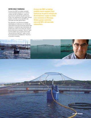 151
A enero de 2007 se habían
vendido nueve equipos Feed
Control en un precio unitario de
20 mil dólares: cuatro en Chile
y los restantes en Noruega.
Ambos países controlan
cerca del 80% del mercado
salmonífero.
DÉCIMA REGIÓN
PROYECTO Nº 70
ENTRE CHILE Y NORUEGA
A enero de 2007 se habían vendido
nueve de estos equipos en un precio
unitario de 20 mil dólares: cuatro ya
funcionan en plantas de salmones en
Chile y los restantes en Noruega. Ambos
países controlan cerca del 80% del
mercado acuícola salmonífero.
No obstante, una de las principales
debilidades se relaciona con la falta de
capacidad ﬁnanciera local para desarrollar
equipos e instalarlos bajo estándares de
producción real en los sitios de cultivos
de las distintas empresas. Pero en Feed
Control saben que, al igual como hace
naturalmente el salmón, nadan contra
la corriente de lo establecido. He ahí la
virtud del innovador.
 