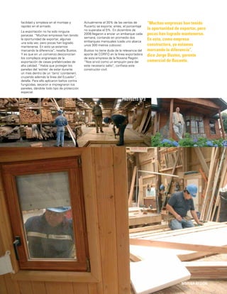 15
facilidad y simpleza en el montaje y
rapidez en el armado.
La exportación no ha sido ninguna
panacea. “Muchas empresas han tenido
la oportunidad de exportar, algunas
una sola vez, pero pocas han logrado
mantenerse. En esto ya estamos
marcando la diferencia”, resalta Bustos.
Y es que en un comienzo desconocían
los complejos engranajes de la
exportación de casas prefabricadas de
alta calidad. “Había que proteger los
paneles del ‘estrés’ de estar durante
un mes dentro de un ‘tarro’ (container),
cruzando además la línea del Ecuador”,
detalla. Para ello aplicaron baños contra
fungicidas, secaron e impregnaron los
paneles, dándole todo tipo de protección
especial.
“Muchas empresas han tenido
la oportunidad de exportar, pero
pocas han logrado mantenerse.
En esto, como empresa
constructora, ya estamos
marcando la diferencia”,
dice Jorge Bustos, gerente
comercial de Rucantú.
NOVENA REGIÓN
Actualmente el 30% de las ventas de
Rucantú se exporta; antes, el porcentaje
no superaba el 5%. En diciembre de
2006 llegaron a enviar un embarque cada
semana, contando en promedio dos
embarques mensuales (cada uno abarca
unos 300 metros cúbicos).
Bustos no tiene duda de la relevancia del
aporte de CORFO en la línea exportadora
de esta empresa de la Novena Región.
“Nos sirvió como un empujón para dar
este necesario salto”, conﬁesa este
constructor civil.
PROYECTO Nº 2
 