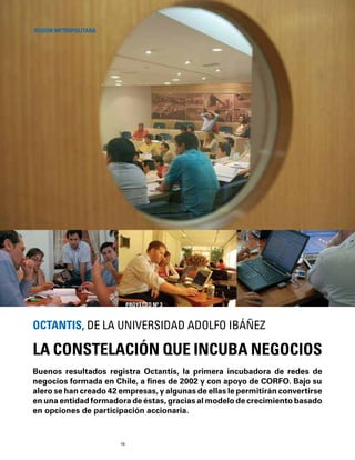 16
Buenos resultados registra Octantis, la primera incubadora de redes de
negocios formada en Chile, a ﬁnes de 2002 y con apoyo de CORFO. Bajo su
alero se han creado 42 empresas, y algunas de ellas le permitirán convertirse
en una entidad formadora de éstas, gracias al modelo de crecimiento basado
en opciones de participación accionaria.
LA CONSTELACIÓN QUE INCUBA NEGOCIOS
OCTANTIS, DE LA UNIVERSIDAD ADOLFO IBÁÑEZ
REGIÓN METROPOLITANA
PROYECTO Nº 3
 