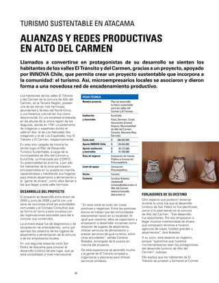 18
Los habitantes de los valles El Tránsito
y del Carmen de la comuna de Alto del
Carmen, en la Tercera Región, poseen
una de las tierras más hermosas,
abundantes y fértiles del Norte Chico,
y una herencia cultural tan rica como
desconocida. Es una localidad enclavada
en las alturas de la otrora región de los
diaguitas, donde en 1797 un parlamento
de indígenas y españoles dividió el
valle en dos: el de Los Naturales (los
indígenas) y el de Los Españoles, hoy El
Tránsito y El Carmen, respectivamente.
En este sitio cargado de historia ha
tenido lugar el Plan de Desarrollo
Turístico Sustentable, a cargo de la
municipalidad de Alto del Carmen y
EuroChile, co-ﬁnanciado por CORFO.
Su potencialidad es enorme, y por ello
los habitantes de la zona participaron
entusiasmados en su puesta en marcha,
capacitándose y habilitando sus hogares
para ofrecer alojamiento y alimentación a
la “gente de afuera”, como ellos llaman a
los que llegan a este valle hermoso.
DESARROLLO DEL PROYECTO
El proyecto se desarrolló entre enero de
2005 y junio de 2006 y partió con una
serie de reuniones entre las autoridades
comunales y el Consejo Consultivo que
se formó en torno a esta iniciativa con
las organizaciones asociadas para dar a
conocer sus contenidos.
La primera etapa fue de diagnóstico y de
recopilación de antecedentes, como por
ejemplo los catastros de los lugares de
alojamiento y alimentación de la comuna
y de los empresarios locales.
En una segunda etapa se visitó San
Pedro de Atacama para conocer el
desarrollo turístico de ese lugar, que ya
está consolidado a nivel internacional.
FICHA TÉCNICA
Nombre proyecto Plan de desarrollo
turístico sustentable
para los valles del
Carmen y El Tránsito
Institución
y asociados
EuroChile,
Fosis, Sernatur, Conaf,
Asociación Gremial
Huasco, Municipalidad
de Alto del Carmen,
Conama, Atacama Way,
Sercotec
Costo total $ 286.653.000
Aporte INNOVA Chile $ 139.453.000
Aporte institución
y asociados
$
$
55.772.000
91.428.000
Área de negocio Innovación de Interés
Público e Innovación
Precompetitiva
Línea de apoyo Innovación
Precompetitiva
Sector Turismo
Contacto Carolina Bolados
cbolados@
turismoaltodelcarmen.cl
Alto del Carmen
www.turismoalto
delcarmen.cl
Llamados a convertirse en protagonistas de su desarrollo se sienten los
habitantes de los valles El Tránsito y del Carmen, gracias a un proyecto, apoyado
por INNOVA Chile, que permite crear un proyecto sustentable que incorpora a
la comunidad: el turismo. Así, microempresarios locales se asociaron y dieron
forma a una novedosa red de encadenamiento productivo.
ALIANZAS Y REDES PRODUCTIVAS
EN ALTO DEL CARMEN
TURISMO SUSTENTABLE EN ATACAMA
“En esta visita se pudo ver cosas
positivas y negativas. Entre las positivas
estuvo el trabajo que las comunidades
atacameñas hacen en su localidad. Al
igual que nosotros, ellos se capacitaron y
empezaron a desarrollar iniciativas como
disponer de lugares de alojamiento,
ofrecer servicios de alimentación y
prestar servicios de guía turístico, entre
otras actividades”, señala Carolina
Bolados, encargada de la puesta en
marcha del proyecto.
De esta experiencia se aprendió mucho
y la gente de El Tránsito empezó a
organizarse y asociarse para ofrecer
servicios similares.
FORJADORES DE SU DESTINO
Otro aspecto que pudieron observar
durante la visita fue que el desarrollo
turístico de San Pedro no fue planiﬁcado,
como sí lo está siendo en la comuna
de Alto del Carmen: “Ese desarrollo
fue espontáneo. Por eso empezaron a
llegar muchos inversionistas de afuera
que compraron terrenos e hicieron
agencias de viajes, hoteles grandes y
alojamientos”, dice Bolados.
A su juicio, este aspecto es negativo,
porque “queremos que nuestros
microempresarios sean los protagonistas
del desarrollo turístico de Alto del
Carmen”, subraya.
Ello explica que los habitantes de El
Tránsito se juntaran y formaran el Comité
 