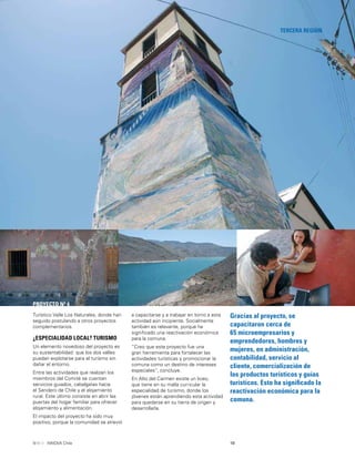 19INNOVA Chile
TERCERA REGIÓN
PROYECTO Nº 4
Gracias al proyecto, se
capacitaron cerca de
65 microempresarios y
emprendedores, hombres y
mujeres, en administración,
contabilidad, servicio al
cliente, comercialización de
los productos turísticos y guías
turísticos. Esto ha signiﬁcado la
reactivación económica para la
comuna.
Turístico Valle Los Naturales, donde han
seguido postulando a otros proyectos
complementarios.
¿ESPECIALIDAD LOCAL? TURISMO
Un elemento novedoso del proyecto es
su sustentabilidad: que los dos valles
puedan explotarse para el turismo sin
dañar el entorno.
Entre las actividades que realizan los
miembros del Comité se cuentan
servicios guiados, cabalgatas hacia
el Sendero de Chile y el alojamiento
rural. Este último consiste en abrir las
puertas del hogar familiar para ofrecer
alojamiento y alimentación.
El impacto del proyecto ha sido muy
positivo, porque la comunidad se atrevió
a capacitarse y a trabajar en torno a esta
actividad aún incipiente. Socialmente
también es relevante, porque ha
signiﬁcado una reactivación económica
para la comuna.
“Creo que este proyecto fue una
gran herramienta para fortalecer las
actividades turísticas y promocionar la
comuna como un destino de intereses
especiales”, concluye.
En Alto del Carmen existe un liceo,
que tiene en su malla curricular la
especialidad de turismo, donde los
jóvenes están aprendiendo esta actividad
para quedarse en su tierra de origen y
desarrollarla.
 