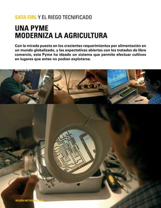 20 / Caso N°3
Con la mirada puesta en los crecientes requerimientos por alimentación en
un mundo globalizado, y las expectativas abiertas con los tratados de libre
comercio, esta Pyme ha ideado un sistema que permite efectuar cultivos
en lugares que antes no podían explotarse.
UNA PYME
MODERNIZA LA AGRICULTURA
SATA EIRL Y EL RIEGO TECNIFICADO
REGIÓN METROPOLITANA
PROYECTO Nº 5
 