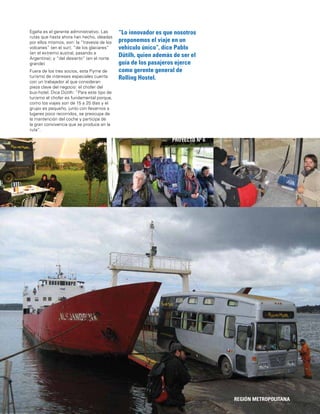 23 REGIÓN METROPOLITANA
PROYECTO Nº 6
Egaña es el gerente administrativo. Las
rutas que hasta ahora han hecho, ideadas
por ellos mismos, son: la “travesía de los
volcanes” (en el sur); “de los glaciares”
(en el extremo austral, pasando a
Argentina); y “del desierto” (en el norte
grande)
Fuera de los tres socios, esta Pyme de
turismo de intereses especiales cuenta
con un trabajador al que consideran
pieza clave del negocio: el chofer del
bus-hotel. Dice Dütilh: “Para este tipo de
turismo el chofer es fundamental porque,
como los viajes son de 15 a 25 días y el
grupo es pequeño, junto con llevarnos a
lugares poco recorridos, se preocupa de
la mantención del coche y participa de
la gran convivencia que se produce en la
ruta”.
“Lo innovador es que nosotros
proponemos el viaje en un
vehículo único”, dice Pablo
Dütilh, quien además de ser el
guía de los pasajeros ejerce
como gerente general de
Rolling Hostel.
 