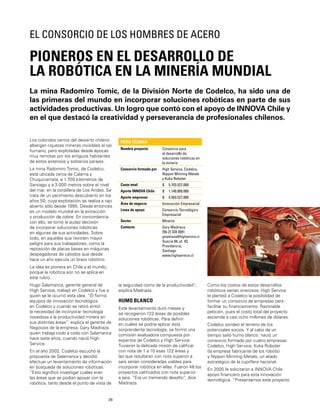 26
La mina Radomiro Tomic, de la División Norte de Codelco, ha sido una de
las primeras del mundo en incorporar soluciones robóticas en parte de sus
actividades productivas. Un logro que contó con el apoyo de INNOVA Chile y
en el que destacó la creatividad y perseverancia de profesionales chilenos.
PIONEROS EN EL DESARROLLO DE
LA ROBÓTICA EN LA MINERÍA MUNDIAL
EL CONSORCIO DE LOS HOMBRES DE ACERO
Los coloridos cerros del desierto chileno
albergan riquezas mineras invisibles al ojo
humano, pero explotadas desde épocas
muy remotas por los antiguos habitantes
de estos extensos y solitarios parajes.
La mina Radomiro Tomic, de Codelco,
está ubicada cerca de Calama y
Chuquicamata, a 1.700 kilómetros de
Santiago y a 3.000 metros sobre el nivel
del mar, en la cordillera de Los Andes. Se
trata de un yacimiento descubierto en los
años 50, cuya explotación se realiza a rajo
abierto sólo desde 1995. Desde entonces
es un modelo mundial en la extracción
y producción de cobre. En concordancia
con ello, se tomó la audaz decisión
de incorporar soluciones robóticas
en algunas de sus actividades. Sobre
todo, en aquellas que revisten mayor
peligro para sus trabajadores, como la
reposición de placas bases en máquinas
despegadoras de cátodos que desde
hace un año ejecuta un brazo robótico.
La idea es pionera en Chile y el mundo,
porque la robótica aún no se aplica en
este rubro.
Hugo Salamanca, gerente general de
High Service, trabajó en Codelco y fue a
quien se le ocurrió esta idea. “Él formó
equipos de innovación tecnológica
en Codelco y cuando se retiró sintió
la necesidad de incorporar tecnología
novedosa a la productividad minera en
sus distintas áreas”, explica el gerente de
Negocios de la empresa, Gary Madriaza,
quien trabaja codo a codo con Salamanca
hace siete años, cuando nació High
Service.
En el año 2002, Codelco escuchó la
propuesta de Salamanca y decidió
efectuar un levantamiento de información
en búsqueda de soluciones robóticas.
“Esto signiﬁcó investigar cuáles eran
las áreas que se podían apoyar con la
robótica, tanto desde el punto de vista de
FICHA TÉCNICA
Nombre proyecto Consorcio para
el desarrollo de
soluciones robóticas en
la minería
Consorcio formado por High Service, Codelco,
Nippon Minning Metals
y Kuka Roboter
Costo total $ 5.703.527.000
Aporte INNOVA Chile $ 1.140.000.000
Aporte empresas $ 4.563.527.000
Área de negocio Innovación Empresarial
Línea de apoyo Consorcio Tecnológico
Empresarial
Sector Minería
Contacto Gary Madriaza
[56-2] 334 2691
gmadriaza@highservice.cl
Suecia 84, of. 43,
Providencia,
Santiago
www.highservice.cl
la seguridad como de la productividad”,
explica Madriaza.
HUMO BLANCO
Este levantamiento duró meses y
se recogieron 122 áreas de posibles
soluciones robóticas. Para deﬁnir
en cuáles se podría aplicar esta
sorprendente tecnología, se formó una
comisión evaluadora compuesta por
expertos de Codelco y High Service.
Tuvieron la delicada misión de caliﬁcar
con nota de 1 a 10 esas 122 áreas y
las que resultaran con nota superior a
seis serían consideradas viables para
incorporar robótica en ellas. Fueron 48 los
proyectos caliﬁcados con nota superior
a seis. “Era un tremendo desafío”, dice
Madriaza.
Como los costos de estos desarrollos
robóticos serían onerosos, High Service
le planteó a Codelco la posibilidad de
formar un consorcio de empresas para
facilitar su ﬁnanciamiento. Razonable
petición, pues el costo total del proyecto
asciende a casi ocho millones de dólares.
Codelco sondeó el terreno de los
potenciales socios. Y al cabo de un
tiempo salió humo blanco: nació un
consorcio formado por cuatro empresas:
Codelco, High Service, Kuka Roboter
(la empresa fabricante de los robots)
y Nippon Minning Metals, un aliado
estratégico de la cuprífera nacional.
En 2005 le solicitaron a INNOVA Chile
apoyo ﬁnanciero para esta innovación
tecnológica. “Presentamos este proyecto
 
