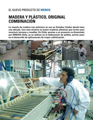 28
La mezcla de madera con polímero se usa en Estados Unidos desde hace
una década. Con esta mixtura se hacen maderas plásticas que sirven para
construir terrazas y muelles. En Chile, gracias a un proyecto co-ﬁnanciado
por INNOVA Chile, ya se utilizan en la elaboración de pallets, primer paso
en el desarrollo de aplicaciones de mayor soﬁsticación.
MADERA Y PLÁSTICO, ORIGINAL
COMBINACIÓN
EL NUEVO PRODUCTO DE WENCO
REGIÓN METROPOLITANA
PROYECTO Nº 9
 