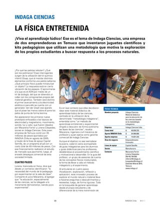 30 INNOVA Chile
¿Por qué las pelotas rebotan? ¿Qué
son los polímeros? Esas interrogantes
surgen de la utilización del kit químico
infantil Gluep, que al mezclar distintos
elementos conforma una pelota saltarina.
¿Qué principio físico puede miniaturizar
un objeto? La respuesta está en cierta
ubicación de los espejos. O aproximarse
a lo que es el ADN por medio de un
kit de biología, del que se obtendrá un
collar con los componentes propios del
material genético. También será distinto
el primer acercamiento a la electricidad
estática si para ello se cuenta con un
generador Van der Graaf, ese aparato
que al posar las manos sobre él pone los
pelos de punta de forma leonina.
Así aparecieron los primeros nueve
prototipos enfocados a los tópicos de
electricidad y magnetismo, movimiento,
sonido, luz y calor, que fueron ideados
por Macarena Ferrer y Lorena Céspedes,
socias en Indaga Ciencias. Esta joven
empresa de Temuco contó con 35
millones de pesos aportados por
INNOVA Chile en agosto de 2005,
a través de la línea de apoyo Capital
Semilla, de un programa anual con un
costo total de 49 millones de pesos. Con
ese ﬁnanciamiento realizaron el estudio
de mercado que pavimentó, luego, el
ansiado despegue comercial de esta
sociedad limitada.
CUATRO PASOS
Lorena, licenciada en física, dice que
desde un comienzo identiﬁcaron “la
necesidad del mundo de la pedagogía
por experimentar en la sala de clase”.
Comparte el juicio Macarena, al agregar
que “la educación, especialmente
de las ciencias, se ha relegado a lo
meramente demostrativo, siendo poco
experimental”.
¡Viva el aprendizaje lúdico! Ese es el lema de Indaga Ciencias, una empresa
de dos emprendedoras en Temuco que inventaron juguetes cientíﬁcos y
kits pedagógicos que utilizan una metodología que motiva la exploración
de los propios estudiantes a buscar respuesta a los procesos naturales.
LA FÍSICA ENTRETENIDA
INDAGA CIENCIAS
FICHA TÉCNICA
Nombre proyecto Indaga Ciencias.
Material didáctico
para la educación de
las ciencias basado
en la metodología
indagatoria
Empresa Indaga Ciencias Ltda.
Costo total $ 49.036.233
Aporte INNOVA Chile $ 34.999.000
Aporte empresa $ 14.037.233
Área de negocio Emprendimiento
Innovador
Línea de apoyo Capital Semilla
Sector Manufactura
Contacto Macarena Ferrer
Lorena Céspedes
[56-45] 744 855
mferrer@indaga.cl,
lcespedes@indaga.cl
Gabriela Mistral 3015,
Temuco
www.indaga.cl
Es en ese contexto que ellas decidieron
idear este material didáctico de
aprendizaje lúdico de las ciencias,
centrado en la utilización de la
denominada “metodología indagatoria”,
entendida como “un método de
aprendizaje entretenido y experimental
dirigido a descubrir de forma autónoma
las leyes de las ciencias”, recalca
Macarena, ingeniera civil mecánica de
profesión y quien ejerce como gerente
comercial de Indaga Ciencias.
Aunque el objetivo no sea reemplazar
la pizarra, cada kit viene acompañado
de guías indagatorias para los alumnos
y guías didácticas para los profesores,
detallándose el procedimiento cientíﬁco
y motivacional a desarrollar. En la guía del
profesor, un grupo de asesores da cuenta
de los conceptos físicos involucrados,
la forma de llevar a cabo el método
indagatorio y el experimento.
Al articularse en cuatro pasos
(focalización, exploración, reﬂexión y
aplicación), este innovador proceso de
explorar el mundo natural o material lleva
a hacerse preguntas o descubrimientos y
testearlas, luego, de forma rigurosa. Todo
en la búsqueda de generar aprendizaje
desde el propio estudiante y de
diferenciarse de la mera transmisión de
 