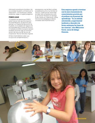 31
Esta empresa apostó a terminar
con la mera transmisión de
conocimientos provista por
el profesor en el proceso de
aprendizaje. “Es un método
entretenido y experimental
tendiente a descubrir de
forma autónoma las leyes de
las ciencias”, dice Macarena
Ferrer, socia de Indaga
Ciencias.
NOVENA REGIÓN
PROYECTO Nº 10
información provista por el profesor. Así,
la curiosidad, la pasión y el interés por la
observación, y la inquietud por resolver
problemas, juegan un papel protagónico.
PRIMER LUGAR
“A nosotras nos parecía que CORFO
podía ﬁnanciar este tipo de proyectos”,
recuerda Macarena. El patrocinio para
postular a un Capital Semilla provino de
Incubatec, la incubadora de negocios de
la Universidad de la Frontera de Temuco.
A mediados de 2004 el proyecto destacó
al obtener el primer lugar en la tercera
versión del concurso del Servicio de
Cooperación Técnica (Sercotec) regional.
Ambas emprendedoras saben que
lo suyo es la complementación y
perseverancia, que las llevó a ambas
a establecerse junto a sus familias en
Temuco, ciudad que las reúne luego
de haber sido compañeras de curso
en el Instituto Teresiano en Santiago.
El alto interés por implementar nuevas
herramientas pedagógicas debiera
consolidar este emprendimiento.
 