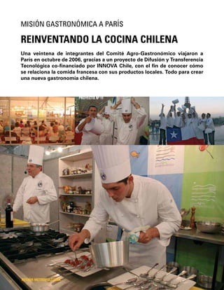 32
Una veintena de integrantes del Comité Agro-Gastronómico viajaron a
París en octubre de 2006, gracias a un proyecto de Difusión y Transferencia
Tecnológica co-ﬁnanciado por INNOVA Chile, con el ﬁn de conocer cómo
se relaciona la comida francesa con sus productos locales. Todo para crear
una nueva gastronomía chilena.
REINVENTANDO LA COCINA CHILENA
MISIÓN GASTRONÓMICA A PARÍS
REGIÓN METROPOLITANA
PROYECTO Nº 11
 
