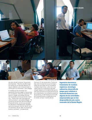 39INNOVA Chile
QUINTA REGIÓN
PROYECTO Nº 14
Ingeniería electrónica,
tratamiento de residuos
orgánicos, tecnología
submarina, desarrollo de
juegos para celulares o
inversión ﬁnanciera son
algunas de las actividades
empresariales que se han
desprendido de este centro
innovador de la Quinta Región.
de vidrio donde funcionan físicamente
las empresas. “Muchos de ellos luego
se insertan en el mercado laboral y no
siguen adelante, pero otros persisten y
construyen sus empresas”, dice Villegas.
A medida que las empresas van
generando recursos pagan un porcentaje
a la incubadora, hasta que resuelvan salir
de ahí e instalar sus propias oﬁcinas.
Así ha pasado con las que existen hasta
hoy. “Parece fácil, pero esto pasa por
varios procesos”, puntualiza Villegas. “Si
sumamos los alumnos de la Escuela de
Emprendimiento, con los que acceden
al Laboratorio Intel Motorola y aquellos
que concursan por internet, hay al menos
mil personas. De ahí salen 10 proyectos
buenos y exitosos”, complementa.
Eso es el 1% de rendimiento. Podría ser
bajo, pero la experiencia que entrega a
todos los que pasan por la incubadora
multiplica esas cifras, y dice otra cosa:
nadie duda en la importancia de este
singular espacio y lo fundamental que ha
sido para fomentar el emprendimiento de
los universitarios. La constante existencia
de proyectos, la demanda por la Escuela
de Emprendimiento y el laboratorio es,
sin duda, la mejor muestra de eso.
 