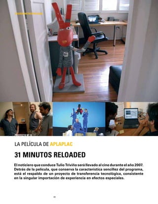 40
El noticiero que conduce Tulio Triviño será llevado al cine durante el año 2007.
Detrás de la película, que conserva la característica sencillez del programa,
está el respaldo de un proyecto de transferencia tecnológica, consistente
en la singular importación de experiencia en efectos especiales.
31 MINUTOS RELOADED
LA PELÍCULA DE APLAPLAC
REGIÓN METROPOLITANA
PROYECTO Nº 15
 