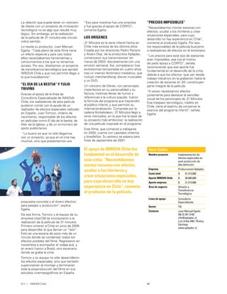 41INNOVA Chile
propuesta concreta y el dinero efectivo
para pasajes y producción”, explica
Egaña.
De esa forma, Tomicic y el equipo de su
empresa Usert38 se incorporaron a la
realización de la película de 31 minutos.
Primero vinieron a Chile en junio de 2006
para desarrollar lo que llaman un “test”.
Esto es una escena de poco más de un
minuto donde se condensan todos los
efectos posibles del ﬁlme. Regresaron en
noviembre a acompañar el rodaje acá, y
en enero fueron a Brasil, otro escenario
donde se graba la cinta.
Tomicic y su equipo no sólo desarrollaron
los efectos especiales, sino que también
supervisarían el montaje y terminarían
toda la posproducción del ﬁlme en sus
estudios cinematográﬁcos en España.
“Eso para nosotros fue una sorpresa
y fue gracias al apoyo de CORFO”,
comenta Egaña.
LOS ORÍGENES
31 Minutos es la serie infantil hecha en
Chile más exitosa de los últimos años.
Creada por los directores Pedro Peirano
y Álvaro Díaz, de la productora Aplaplac,
comenzaron sus transmisiones -en
marzo de 2003- discretamente con una
emisión semanal. Así, completaron tres
exitosísimas temporadas en cuatro años,
tras un intenso fenómeno mediático, que
incluyó merchandising, discos musicales
y un DVD.
Un noticiero de títeres, con personajes
imperfectos en su personalidad y su
factura, historias llenas de humor y
referencias a la cultura popular, fueron
la fórmula del programa que trascendió
al público infantil, y que permitió su
internacionalización. Comprada por la
cadena Nickelodeon, 31 Minutos llegó a
otros mercados, en lo que fue la base de
su proyecto más ambicioso: la realización
de una película inspirada en el programa.
Este ﬁlme, que comenzó a trabajarse
en 2005, cuenta con capitales chilenos
y brasileños. Su estreno se espera para
ﬁnes de septiembre de 2007.
El apoyo de INNOVA Chile fue
fundametal en el desarrollo de
esta cinta. “Necesitábamos
montar escenas con efectos,
ocultar a los titiriteros y
crear situaciones especiales,
para cuyo desarrollo no hay
experiencia en Chile”, comenta
el productor de la película.
La relación que puede tener un noticiero
de títeres con un proyecto de innovación
tecnológica no es algo que resulte muy
lógico. Sin embargo, en la realización
de la película de 31 minutos ese vínculo
cobra sentido.
Lo revela su productor, Juan Manuel
Egaña: “Cada plano de este ﬁlme tiene
un efecto especial y para casi todos
ellos necesitábamos herramientas y
conocimientos a los que no teníamos
acceso. Por eso, diseñamos un proyecto
de transferencia tecnológica que aprobó
INNOVA Chile y que nos permitió llegar a
lo que buscábamos”.
“EL DÍA DE LA BESTIA” Y TULIO
TRIVIÑO
Gracias al apoyo de la línea de
Consultoría Especializada de INNOVA
Chile, los realizadores de esta película
pudieron contar con la ayuda de un
realizador de efectos especiales radicado
en España: Juan Tomicic, chileno de
nacimiento, responsable de los efectos
en películas como El día de la bestia, de
Alex de la Iglesia, y de un sinnúmero de
spots publicitarios.
“Lo bueno es que no sólo llegamos
con un proyecto, ya que en el cine hay
muchos, sino que presentamos una
“PRECIOS IMPOSIBLES”
“Necesitábamos montar escenas con
efectos, ocultar a los titiriteros y crear
situaciones especiales, para cuyo
desarrollo no hay experiencia en Chile”,
comenta el productor Egaña. Por eso,
los responsables de la película buscaron
a realizadores de efectos en el extranjero.
“Los precios para este tipo de asesorías
eran imposibles, ese fue el motivo
de pedir apoyo a CORFO”, señala,
reconociendo que ese aporte fue
fundamental en el desarrollo de la cinta,
debido a que los efectos -que van desde
trabajo mecánico en la grabación hasta la
creación de escenas en 3D- constituyen
parte integral de la película.
“A veces necesitamos efectos
justamente para destacar la sencillez
visual de los personajes de 31 Minutos.
Ese traspaso tecnológico, inédito en
Chile, tiene el espíritu de conservar la
esencia del programa infantil”, señala
Egaña.
FICHA TÉCNICA
Nombre proyecto Implementación de
efectos especiales en
post-producción de
alta deﬁnición
Empresa Producciones Aplaplac
Costo total $ 51.215.000
Aporte INNOVA Chile $ 30.000.000
Aporte empresa $ 21.215.000
Área de negocio Difusión y
Transferencia
Tecnológica
Línea de apoyo Consultoría
Especializada
Sector TIC
Contacto Juan Manuel Egaña
[56-2] 341 3150
info@aplaplac.cl
Luis Uribe 2461, Ñuñoa,
Santiago
www.aplaplac.cl
 