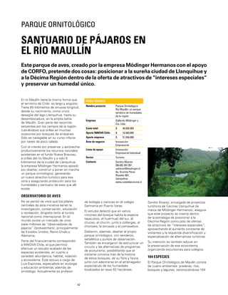 42
Este parque de aves, creado por la empresa Mödinger Hermanos con el apoyo
de CORFO, pretende dos cosas: posicionar a la sureña ciudad de Llanquihue y
a la Décima Región dentro de la oferta de atractivos de “intereses especiales”
y preservar un humedal único.
SANTUARIO DE PÁJAROS EN
EL RÍO MAULLÍN
PARQUE ORNITOLÓGICO
El río Maullín tiene la misma forma que
el territorio de Chile: es largo y angosto.
Tiene 85 kilómetros de sinuosa longitud,
desde su nacimiento, como único
desagüe del lago Llanquihue, hasta su
desembocadura, en la amplia bahía
de Maullín. Gran parte del recorrido
serpentea por los campos de la región,
cubriéndose sus orillas en muchas
ocasiones por bosques de arrayanes.
Sólo es navegable en su curso inferior
por naves de poco calado.
Con el interés por preservar y aprovechar
productivamente los recursos naturales
existentes en el fundo Nueva Braunau,
a orillas del río Maullín y a sólo 6
kilómetros de la ciudad de Llanquihue,
la empresa Mödinger Hermanos apostó
por diseñar, construir y poner en marcha
un parque ornitológico, generando
un nuevo atractivo turístico para esa
zona y asegurando protección para los
humedales y santuario de aves que allí
existe.
OBSERVATORIO DE AVES
No se perdió de vista que los pilares
centrales de esta iniciativa serían la
investigación, conservación, educación
y recreación, dirigidos tanto al turista
nacional como internacional. En el
mundo existe un mercado de unos
siete millones de “observadores de
pájaros” (birdwatchers), principalmente
de Estados Unidos, Reino Unido y
Alemania.
Parte del ﬁnanciamiento correspondió
a INNOVA Chile, el que permitió
efectuar un estudio acabado de las
especies existentes, en cuanto a
variedad, abundancia, hábitat, nidación
y ecosistema. Éste estuvo a cargo de
Luis Espinosa, especialista en ecología
y educación ambiental, además de
ornitólogo. Actualmente es profesor
FICHA TÉCNICA
Nombre proyecto Parque Ornitológico
Río Maullín: un parque
temático de humedales
de la región
Empresa Gallardo Mödinger y
Cia. Ltda.
Costo total $ 48.056.000
Aporte INNOVA Chile $ 16.500.000
Aporte empresa $ 31.556.000
Área de negocio Innovación
Empresarial
Línea de apoyo Innovación
Empresarial Individual
Sector Turismo
Contacto Sandra Álvarez
[56-65] 242 207
salvarez@modinger.cl
Av. Vicente Pérez
Rosales 901,
Llanquihue
www.rutadelacecina.cl
de biología y ciencias en el colegio
Germania en Puerto Varas.
El estudio detectó que en varios
rincones del bosque habita la especie
tapacubos, el huet-huet del sur, el
chucao, el churrín, junto a colilargas, el
choroyes, la torcazas y el comesebos.
Debieron, además, diseñar el propio
parque ornitológico, con senderos,
señalética y puntos de observación.
También se encargaron de estructurar un
circuito y las alternativas de programas
de ecoturismo, posibilitando que el
visitante conozca más de la historia
de estos bosques, de su ﬂora y fauna,
junto con adentrarse en el embriagador
espectáculo de los humedales
localizados en esas 62 hectáreas.
Sandra Álvarez, encargada de proyectos
turísticos de Cecinas Llanquihue (la
marca de Mödinger Hermanos), asegura
que este proyecto se inserta dentro
de la estrategia de posicionar a la
Décima Región como polo de ofertas
de atractivos de “intereses especiales”,
aprovechando el aumento constante de
visitantes y la requerida diversiﬁcación y
especialización de alternativas turísticas.
Su intención es también educar en
la preservación de ese ecosistema,
organizando excursiones para colegios.
104 ESPECIES
El Parque Ornitológico de Maullín consta
de cuatro ambientes: praderas, ríos,
bosques y lagunas, reconociéndose 104
 