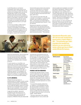 45INNOVA Chile
herramientas para extraer esta proteína
del loco y convertirla en un producto
comercial. Hasta hace poco, toda la
hemocianina que se comercializaba en el
mundo se obtenía exclusivamente de la
lapa californiana.
“Hoy cubrimos cerca del 10% del
mercado inmunológico mundial de esta
proteína, pero queremos alcanzar el
50%, y el producto que desarrollamos
tiene las propiedades para hacerlo”, dice
De Ioannes.
Biosonda se adjudicó una licitación
pública para el uso de hemocianina en
el control de la natalidad de los animales
silvestres de Estados Unidos, por lo
que deberá incrementar su producción
para los próximos años. “Para alcanzar
La de Biosonda es una historia
empresarial, pero sobre todo es una
historia de ciencia. El desarrollo de una
proteína inmunológica para uso animal,
llamada Blue Carrier, es la principal
credencial de esta empresa. También,
el punto de inicio de una nutrida lista de
planes comerciales y cientíﬁcos, donde
se combinan la búsqueda de nuevos
mercados con la experimentación de
nuevas aplicaciones para su principal
producto.
En términos simples, el Blue Carrier
es una proteína que existe en el
molusco concholepas concholepas,
conocido popularmente como loco. Es
el equivalente a la hemoglobina en los
humanos, la proteína que transporta
el oxígeno, y que en el molusco se
cáncer puedan dar resultados concretos”,
dice María Inés Becker. Puede ser que
entonces la ciencia chilena, a partir
del trabajo de unos cientíﬁcos con un
molusco destinado a la mesa, asombren
al mundo descubriendo nada menos que
un remedio contra el cáncer. Pero a su
tiempo, reconoce la investigadora: “En la
ciencia, los procesos son largos”.
Este es apenas uno de los desafíos de
Biosonda. Ahora buscan las fórmulas
para mejorar la efectividad del producto,
aumentar su producción y encontrar
hemocianina en otros moluscos.
Actualmente Biosonda cubre
10% del mercado mundial de la
hemocianina y espera llegar a
50%. “Si tuviéramos que cubrir
la producción mundial nos
bastaría con una sola de las
tantas caletas que hay en Chile”,
señala Alfredo De Ioannes.
denomina hemocianina. De la producción
de hemocianina se extrae la sangre
de color azul de los locos, para luego
someterla a procesos de puriﬁcación
que da como resultado este innovador
producto.
Si se le inyecta a un mamífero una
muestra de una enfermedad junto a una
dosis de hemocianina se desarrollarán
defensas contra la proteína, pero también
contra esa enfermedad, dejando al
organismo inmunizado contra ella. La
poderosa reacción inmunológica y la
rápida generación de anticuerpos que
genera, le conﬁeren un papel de primer
orden en el control de enfermedades.
EL 10% MUNDIAL
Alfredo De loannes hacía un
posdoctorado en Estados Unidos cuando
conoció la hemocianina, trabajando en
métodos para puriﬁcarla. Años después,
en la ciudad de Valdivia, observó la venta
de locos en el mercado ﬂuvial y compró
algunos para analizarlos, como parte de
una iniciativa de la Universidad Austral.
Luego de los análisis, descubrió
la presencia de hemocianina en el
molusco chileno. Fue entonces que
su empresa Biosonda presentó un
proyecto a INNOVA Chile para desarrollar
la producción que tenemos hoy nos
basta con el 10% de lo que se extrae
en una caleta. Si tuviéramos que cubrir
la producción mundial, nos bastaría
con una sola de las tantas caletas que
hay en Chile”, explica. Pese a los bajos
volúmenes de comercialización de
esta proteína a nivel mundial, sus altos
márgenes de rentabilidad la colocan
como uno de los productos con mayor
valor agregado que Chile exporta.
POSIBLE USO EN HUMANOS
El desarrollo del Blue Carrier no tiene
que ver solamente con las respuestas
al mercado. La directora cientíﬁca de
Biosonda, María Inés Becker, dirige un
equipo de investigación para mejorar el
producto y buscar nuevos usos, donde
se destaca la posible aplicación en seres
humanos.
“En diciembre pasado publicamos
un trabajo en una prestigiosa revista
de ciencia donde mostramos, a partir
de experimentos con ratones, que la
hemocianina, además de servir como
vacuna, puede encontrar aplicaciones
en algunos tipos de cáncer, como el de
vejiga”, explica Becker.
“Tal vez en diez años más nuestras
investigaciones en torno al tema del
FICHA TÉCNICA
Nombre proyecto Desarrollo de
Inmunoestimulantes
en base a hemocianina
de concholepas
para ser utilizado en
biomedicina
Empresa Biosonda S.A.
Costo total $ 165.529.000
Aporte INNOVA Chile $ 67.003.000
Aporte empresa $ 98.526.000
Área de negocio Innovación
Empresarial
Línea de apoyo Innovación
Empresarial Individual
Sector Salud
Contacto Alfredo De Ioannes
[56-2] 209 6770
Eduardo Castillo
Velasco 2902, Ñuñoa,
Santiago
www.biosonda.cl
 