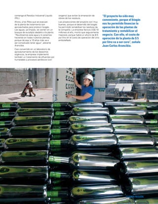 47
“El proyecto ha sido muy
conveniente, porque el biogás
nos ha permitido ﬁnanciar la
operación de las plantas de
tratamiento y rentabilizar el
negocio. Con ello, el costo de
operación de la planta de $ 5
por litro va a ser cero”, señala
Juan Carlos Arancibia.
CUARTA REGIÓN
PROYECTO Nº 18
contenga el Residuo Industrial Líquido
(RIL).
Ahora, a los Riles que se evacúan
de la planta de tratamiento son
aprovechados para producir biogás.
Las aguas, ya limpias, se vierten en un
bosque de eucalipto aledaño a la planta.
“Reutilizamos esta agua y lo estamos
haciendo en todas nuestras plantas,
porque de aquí a 10 años más va a
ser complicado tener agua”, advierte
Arancibia.
Casi convertido en un laboratorio de
aprovechamiento de los desechos
orgánicos, la empresa implementó
también un tratamiento de eﬂuentes por
humedales y procesos aeróbicos (con
oxígeno) que evitan la emanación de
olores de los residuos.
Las proyecciones del proyecto son muy
buenas, porque el desarrollo del biogás
ha permitido rentabilizar los residuos de
la compañía. La empresa factura US$ 10
millones al año, monto que seguramente
mejorará, porque habrá un ahorro de $ 5
por litro en el costo de operación del vino
embotellado.
 