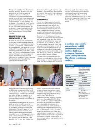 49INNOVA Chile
Recién a ﬁnes de los años 90 comenzó
en Chile la crianza del emú. Esta ave
australiana, genéticamente prima
de los avestruces y ñandúes, fue
introducida en criaderos locales para
extraer su carne, que presenta positivas
propiedades de sabor y bajo contenido
graso y calórico. Su principal valor, sin
embargo, y al contrario de lo que podría
esperarse, no reside en esas virtudes.
El más importante eje del negocio del
emú está en su aceite y su extracción,
procesamiento en el que Chile podría
llevar dentro de poco la vanguardia
mundial.
DEL ACEITE PURO A LA
REGENERACIÓN DE PIEL
El aceite de emú, que se extrae de su
grasa, tiene características similares al
aceite humano en cuanto a su estructura
química. “Eso permite, a diferencia de
aceites vegetales, una rápida penetración
en la piel, y la posibilidad de ser vehículo
para transportar otras cosas. Pero, sobre
todo, son sus propiedades especíﬁcas las
que lo distinguen: sirve para regenerar
tejidos, eliminar marcas (incluso de
quemaduras), prevenir arrugas y cicatrizar
heridas”, dice Juan Pablo Concha,
gerente general de Emuchile.
de aceite era blanca, y la siguiente era
amarilla, y eso despertaba desconﬁanza
en nuestros clientes. Era esencial buscar
alternativas a los métodos de extracción
tradicionales”.
DOS FÓRMULAS
Fueron los indígenas australianos los
primeros en descubrir las propiedades
terapéuticas del aceite de emú para
el tratamiento de heridas. Cientos de
años después se redescubrieron esas
capacidades y desarrollaron métodos
para extraerlo y conservarlo, donde se
destacaron dos como los más eﬁcientes.
El primero es el método químico, que
consiste en la aplicación de componentes
que separan la grasa, pero que atentan
contra la sanidad del aceite, lo que hoy
lo convierte en un método en desuso.
El segundo es el que se usa hasta hoy
y que, en términos simples, se trata de
la aplicación de altas temperaturas que
provocan la precipitación del aceite en
estado líquido. La imposibilidad de contar
con grasa pura y limpia es, entonces, la
gran limitación de este proceso.
“Así fue como concebimos un nuevo
método, consistente en la aplicación de
bacterias que se ‘comen’ las proteínas y
dejan sólo la grasa. Esto bajo un estricto
El aceite de emú comenzó
a ser producido en 2003
y envasado en pequeñas
botellitas de 30 ml. de
aceite puro. Hoy cuenta
con un catálogo de más de
40 productos cosméticos y
capilares.
control sanitario y en condiciones de
temperatura y ambiente que, una vez
terminada la separación, se modiﬁcan
para eliminar el resto de las bacterias”,
explica Juan Pablo Concha.
Para desarrollar ese proyecto Emuchile
contó con el apoyo de INNOVA Chile.
Ya ha pasado de su etapa en laboratorio
a construir el piloto de un biorreactor,
con máquinas de desodorización y
blanqueamiento del aceite. La meta es
generar un aceite estandarizado y con
una calidad sobre la media internacional.
A partir de este piloto, que luego será
replicado a una escala mucho mayor, la
producción de aceite de emú mejorará en
rendimiento y calidad, consolidando un
proceso que, dada su originalidad, pronto
será patentado.
Esta empresa comenzó su producción,
en 2003, con pequeñas botellas de 30
ml. de aceite puro. Hoy tiene un catálogo
de 40 productos cosméticos y capilares
derivados del aceite, rotulados como
Emuline: desde cremas antiarrugas a
un regenerador de tejido para bebés, el
Emugloss.
Separados completamente del negocio
de la carne del emú, Emuchile se
enfrentó primero al desafío de mejorar
la pureza y la presentación del aceite
de esta ave. Aunque la grasa del emú
está completamente separada de la
carne, cuando se faena permanecen
inevitablemente en ella algunos restos,
junto a otros de sangre y plumas, que
por supuesto afectan al aceite. “Nos
pasaba -dice Concha- que una partida
“Creemos que la demanda crecerá, y
para eso estamos trabajando, llevando
muestras a futuros clientes en todo
el mundo”, dice Concha, y revela el
sustantivo avance tecnológico en un área
de negocios cuyo origen está al otro lado
del mundo. “Fue el ingenio chileno”,
aﬁrma.
FICHA TÉCNICA
Nombre proyecto Desarrollo de un nuevo
proceso biotecnológico
de obtención de aceite
de emú de calidad
exportable
Empresa Emuchile S.A.
Costo total $ 69.476.000
Aporte INNOVA Chile $ 31.238.000
Aporte empresa $ 38.238.000
Área de negocio Innovación Empresarial
Línea de apoyo Innovación Empresarial
Individual
Sector Manufactura
Contacto Juan Pablo Concha
[56-2] 239 7191
jpconcha@emuline.com
Crescente Errázuriz
370, Santiago
www.emuline.com
 