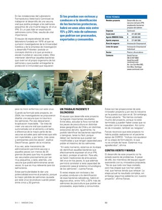 53INNOVA Chile
En las instalaciones del Laboratorio
Farmacéutico Veterinario Centrovet se
trabaja en el desarrollo de una vacuna
oral que podría proteger a los salmones
pequeños de una muerte segura: el virus
IPN. En un país líder en exportación
salmonera como Chile, resulta de vital
importancia.
El equipo de especialistas de este
laboratorio fundado en 1979 -al que se
sumaron investigadores de la Universidad
Católica y de la empresa de investigación
y desarrollo Finbiotec- postula un
concepto distinto a lo que ya existe a
escala mundial en vacunas orales. Ellos
intentarán identiﬁcar aquellas bacterias
que viven en el propio organismo de los
salmones y que pueden entregarles la
protección e inmunidad que requieren
para no morir enfermos con este virus.
Cuando se formuló este proyecto, en
2004, los investigadores se propusieron
diseñar una vacuna que no traume a
los salmones. Por eso descartaron
la aplicación inyectable. “Se trata de
crear una vacuna oral que pueda ser
suministrada con el alimento o el baño,
a diferencia de la mayor parte de las
vacunas actuales para salmones que sólo
son inyectables, y por tanto, más caras
y estresantes para los peces”, explica
David Farcas, gestor de la iniciativa.
A su vez, este mecanismo de
administración permitirá vacunar a
aquellos peces con menos de 20
gramos de peso que hoy no pueden
ser vacunados precisamente por ser
muy pequeños, y será, además, una
vacuna que podrá administrarse varias
veces, lo que es muy relevante para los
salmoneros.
Estas particularidades le dan una
potencialidad enorme al proyecto, porque
la mayor pérdida de salmones causada
por este virus se produce cuando pesan
entre cinco y 20 gramos.
UN TRABAJO PACIENTE Y
SILENCIOSO
El equipo que desarrolla este proyecto
ha logrado importantes resultados.
Entre ellos, estudiar la ﬂora normal de
los peces de piscicultura en distintas
áreas geográﬁcas de Chile y en distintas
estaciones del año. Igualmente, ha
podido identiﬁcar las bacterias sapróﬁtas
o benignas, tarea no fácil, porque
deben ser bacterias que puedan ser
modiﬁcadas y que tengan capacidad para
poblar el intestino de los salmones.
“En este momento, estamos en la etapa
de identiﬁcar aquellas bacterias que
efectivamente expresen el virus IPN,
es decir, protejan al salmón. Para ello,
se harán mediciones de anticuerpos
del virus en los peces, lo que además
permitirá constatar si esta capacidad de
protección pasa al sistema inmunológico
de los salmones”, cuenta Farcas.
Si estas etapas son exitosas y las
pruebas conducen a la identiﬁcación
de esas bacterias salvadoras, habrá en
algunos años, entre 15% y 20% más de
salmones de piscicultura que podrán ser
procesados, exportados y consumidos.
Estas son las proyecciones de este
innovador proyecto y por eso la industria
ya ha puesto sus ojos en él. Sin embargo,
Farcas advierte: “No hemos contado
mucho del proyecto, porque no está
terminado y pueden haber cosas que no
resulten como se esperaban. Así como
es de innovador, también es riesgoso”.
Farcas reconoce que este proyecto no
habría podido realizarse sin el paciente
apoyo de CORFO. “Incluso nos ayudaron
en su etapa de formulación, lo que
no es simple de hacer. Estamos muy
agradecidos”, aﬁrma.
CONTRA VIENTO Y MAREA
El desarrollo de este proyecto no ha
estado exento de problemas. A pesar
de ello, los miembros del equipo siguen
avanzando con su innovadora propuesta.
“No es que todo nos haya costado,
pero hay etapas que nos han salido
mal, que hemos tenido que rehacer. La
etapa actual ha resultado compleja, sin
embargo seguimos adelante con nuestro
proyecto”, aﬁrma Farcas.
Si las pruebas son exitosas y
conducen a la identiﬁcación
de las bacterias protectoras,
habrá en unos años más entre
15% y 20% más de salmones
que podrían ser procesados,
exportados y consumidos.
FICHA TÉCNICA
Nombre proyecto Desarrollo de una
vacuna oral para IPN
empleando bacterias
propias del salmón
Empresa Centrovet
Costo total $ 471.667.000
Aporte INNOVA Chile $ 200.000.000
Aporte empresa $ 271.667.000
Área de negocio Innovación Empresarial
Línea de apoyo Innovación Empresarial
Individual
Sector Pesca y Acuicultura
Contacto David Farcas
[56-2] 557 6062
david.farcas@
centrovet.com
Av. Los Cerrillos 602,
Cerrillos, Santiago
www.centrovet.com
 