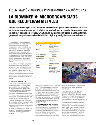 54
La biolixiviación o biominería es un
proceso mediante el cual se emplean
microorganismos para recuperar
metales como cobre y oro desde los
minerales que los contienen. Al igual
que muchos seres vivos que oxidan
compuestos (como el azúcar, para
vivir), estas bacterias oxidan sustratos
minerales como su alimento, liberando
fundamentalmente cobre. Esta acción
permite complementar la lixiviación
química, reduciendo contaminación y
costos.
Es un sistema más limpio porque los
microorganismos son capaces de
generar su propio ácido sulfúrico, con
lo que se evita el uso y el traslado de
este peligroso material. Además, la
mayor recuperación de cobre a partir de
bacterias disminuye la concentración de
estos metales en los ripios de desecho,
disminuyendo la contaminación de los
suelos.
EL APOYO DE INNOVA CHILE
Cada uno de los miembros del joven
equipo de biólogos y microbiólogos
que trabajó en este proyecto llegó
a Copiapó dejando sus respectivas
actividades académicas en Santiago.
Llamados por Punta del Cobre
(Pucobre), empresa del grupo Hurtado
Fernández, implementaron un sistema de
biolixiviación bacterial en los ripios que
estaban almacenados en la planta.
“Los dos primeros meses fueron muy
duros, porque no había nada construido,
menos un laboratorio. Entonces,
presentamos un proyecto de innovación
a INNOVA Chile, para la convocatoria
de proyectos de producción limpia y lo
ganamos”, explica Juan Rivadeneira,
cabeza del proyecto y gestor de la
iniciativa.
Maximizar la recuperación de cobre y oro desde ripios mediante la aplicación
de biotecnología: ese es el objetivo central del proyecto impulsado por
Pucobre,yapoyadoporINNOVAChile,ensuplantadeCopiapó.Esto,además,
generará un proceso de biolixiviación rápido y amigable ambientalmente.
LA BIOMINERÍA: MICROORGANISMOS
QUE RECUPERAN METALES
BIOLIXIVIACIÓN DE RIPIOS CON TERMÓFILAS AUTÓCTONAS
FICHA TÉCNICA
Nombre proyecto Biolixiviación de
ripios con termóﬁlas
autóctonas
Empresa Sociedad Punta del
Cobre S.A. (Pucobre)
Costo total $ 115.705.000
Aporte INNOVA Chile $ 40.000.000
Aporte empresa $ 75.705.000
Área de negocio Innovación
Empresarial
Línea de apoyo Innovación
Empresarial Individual
Sector Minería
Contacto Juan Rivadeneira
[56-52] 205 800
jrivadeneira@pucobre.cl
Rancagua 200, Copiapó
www.pucobre.cl
El proyecto comenzó en 2004 y duró dos
años. “El directorio estaba conforme,
pero quería saber qué ganaba con el
proyecto. Nosotros les dijimos que iban
a producir cobre de una manera mucho
más limpia, pero eso no era suﬁciente,
porque ellos querían una valorización.
No sabíamos hacerlo bien, pero INNOVA
Chile nos apoyó y aprendimos a evaluar
social y ambientalmente los proyectos”,
agrega el biólogo.
ANTICIPÁNDOSE A LAS NORMAS
Los desafíos puestos con esta planta
son aprovechar el cobre de baja ley
que se encuentra en los ripios y, como
pronto van a dictarse normativas
de cierre y abandono de faenas, la
empresa se está preparando para dejar
todos los minerales que son desechos
en condiciones de ser cerrados y
abandonados.
“Este proyecto tiene un gran valor
económico para el país y toda la
industria, no sólo para Pucobre”, aﬁrma
Rivadeneira. Actualmente, nadie está
tratando ripio que contenga 0,1% de
cobre soluble en plantas de este tipo. Por
lo tanto, al hacer viable económicamente
un tratamiento como éste, se abre la
oportunidad para un buen número de las
personas que tiene minerales de muy
bajas leyes, que no pueden tratarlos
ahora. “Con el nuevo sistema, esos
minerales se transforman en minerales
económicamente activos”, señala. Y
también hay ganancias ambientales,
porque este tipo de tratamiento evita
 