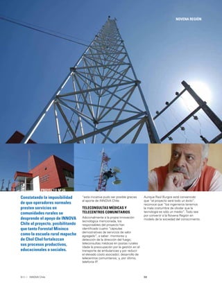 59INNOVA Chile
NOVENA REGIÓN
PROYECTO Nº 24
Constatando la imposibilidad
de que operadores normales
presten servicios en
comunidades rurales se
desprende el apoyo de INNOVA
Chile al proyecto, posibilitando
que tanto Forestal Mininco
como la escuela rural mapuche
de Chol Chol fortalezcan
sus procesos productivos,
educacionales o sociales.
“esta iniciativa pudo ser posible gracias
al aporte de INNOVA Chile.
TELECONSULTAS MÉDICAS Y
TELECENTROS COMUNITARIOS
Adicionalmente a la propia innovación
tecnológica mencionada, los
responsables del proyecto han
identiﬁcado cuatro “cápsulas
demostrativas de servicios de valor
agregado”; a saber: monitoreo y
detección de la dirección del fuego;
teleconsultas médicas en postas rurales
(dada la preocupación por la gestión en el
transporte de ambulancias y por reducir
el elevado costo asociado); desarrollo de
telecentros comunitarios; y, por último,
telefonía IP.
Aunque Raúl Burgos está convencido
que “el proyecto será todo un éxito”,
reconoce que “los ingenieros tenemos
la mala costumbre de olvidar que la
tecnología es sólo un medio”. Todo sea
por convertir a la Novena Región en
modelo de la sociedad del conocimiento.
 