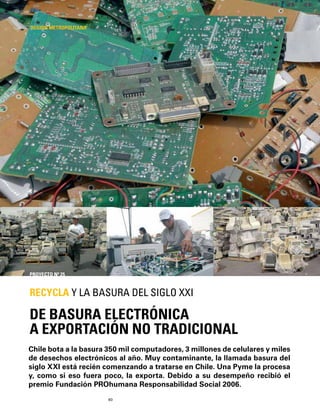 60
Chile bota a la basura 350 mil computadores, 3 millones de celulares y miles
de desechos electrónicos al año. Muy contaminante, la llamada basura del
siglo XXI está recién comenzando a tratarse en Chile. Una Pyme la procesa
y, como si eso fuera poco, la exporta. Debido a su desempeño recibió el
premio Fundación PROhumana Responsabilidad Social 2006.
DE BASURA ELECTRÓNICA
A EXPORTACIÓN NO TRADICIONAL
RECYCLA Y LA BASURA DEL SIGLO XXI
REGIÓN METROPOLITANA
PROYECTO Nº 25
 