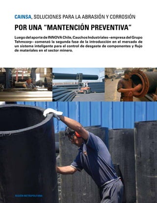 64
LuegodelaportedeINNOVAChile,CauchosIndustriales–empresadelGrupo
Tehmcorp– comenzó la segunda fase de la introducción en el mercado de
un sistema inteligente para el control de desgaste de componentes y ﬂujo
de materiales en el sector minero.
POR UNA “MANTENCIÓN PREVENTIVA”
CAINSA, SOLUCIONES PARA LA ABRASIÓN Y CORROSIÓN
REGIÓN METROPOLITANA
PROYECTO Nº 27
 