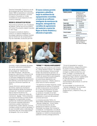 65INNOVA Chile
Cauchos Industriales (Cainsa) es una de
las empresas del Grupo Tehmcorp que
desde 1988 se especializa en soluciones
poliméricas para la abrasión, corrosión
e impacto y ha puesto su mirada
innovadora en lo que respecta al rubro
minero e industrial.
MEDIR EL DESGASTE DE PIEZAS
Facturando anualmente unos 10 millones
de dólares, Cainsa recurrió a la CORFO.
¿El motivo? Su proyecto ideado implicaba
un alto riesgo.
El proyecto consistía en diseñar y
construir un sistema inteligente con
tecnología inalámbrica (wireless module)
para la mantención de componentes y
ﬂujo de materiales, la solución permite
El nuevo sistema permite
programar y planiﬁcar
mejor la mantención de
equipamientos revestidos
a través de un software
inteligente de monitoreo de
desgaste, entregando las
variables de agotamiento
del material y control de
ﬂujos en forma dinámica y
eﬁciente al operador.
controlar y medir el desgaste de piezas
de caucho, poliuretano y polietileno.
Así, se dio curso a la aplicación
de tecnología de “identiﬁcación
por radio frecuencia”. Ella permite
programar y planiﬁcar la mantención de
equipamientos revestidos a través de
un software inteligente de monitoreo
entregando las variables de agotamiento
del material y control de ﬂujos en forma
dinámica y eﬁciente al operador de
planta.
Claudio Zamorano, gerente general
de Cainsa, explica que el proyecto
debe entenderse desde el emergente
concepto de “mantención predictiva”
bajo la máxima de disminuir la
incertidumbre y reducir los costos de
mantención. Agrega: “Estos productos
funcionan las 24 horas y a veces tienen
desgastes no programados, porque
cambian las condiciones operacionales.
Al funcionar a grandes presiones y
volúmenes, pueden reventarse o,
simplemente, pueden detener una línea
completa, porque no está el reemplazo. Y
es que no pueden parar a cada segundo
el proceso para ver cómo está el grado
de desgaste. Eso no es factible”
“Vimos la necesidad en nuestros
propios productos –asegura Zamorano–.
El usuario no tiene la conﬁanza para
introducir estos cambios por miedo a
arriesgar su cadena productiva y, por
ende, su trabajo. La introducción de
una innovación comienza con una línea
delgada que llega a afectar notablemente
en caso de que ocurra un problema.
Luego viene el boca a boca y la
recomendación del producto, lo cual nos
permite crecer”.
En la actualidad, la introducción de
“válvulas inteligentes” ha comenzado
en las minas Los Bronces, de
Angloamerican, y Radomiro Tomic, de
Codelco.
“PIPING” Y “VÁLVULA INTELIGENTE”
Para abordar este proyecto cuyo nombre
es “Piping Abrasion Sensor” se colaboró
junto a dos empresas. Cainsa cumplió
la labor de presentación general y se
encargó de la entrega de experiencia en
materia de revestimiento para desgaste.
La empresa Entradat proporcionó
el conocimiento electrónico y en
telecomunicaciones. Y Reifox colocó su
know how en el tema hidráulico.
“Ya pasamos a la etapa industrial, a cargo
íntegramente de nosotros. El producto
se está introduciendo comercialmente.
En un año más esperamos que éste
se consolide. Sin embargo, introducir
un producto innovador no es fácil.
Puede durar tanto o más que la propia
elaboración e invención del producto”,
comenta Zamorano.
La empresa asociada, Reifox, ha
desarrollado colateralmente al proyecto
“válvulas inteligentes” (Smart Valve),
en la línea de productos de alta
resistencia al impacto y corrosión,
ﬂexibilidad, tecnología, fácil transporte
e instalación. Corresponde a una válvula
del tipo mariposa para ﬂuidos corrosivos
integrada a un sistema computarizado de
operación remota y energía autónoma.
FICHA TÉCNICA
Nombre proyecto Sistema de control
de desgaste de
componentes y ﬂujo
de materiales para la
industria minera
Empresa Cauchos Industriales
S.A. (Cainsa)
Costo total $ 147.007.000
Aporte INNOVA Chile $ 55.000.000
Aporte empresa $ 92.007.000
Área de negocio Innovación
Empresarial
Línea de apoyo Innovación
Empresarial Individual
Sector Minería
Contacto Claudio Zamorano
[56-2] 582 2770
czamorano@cainsa.cl
Américo Vespucio
2101, Renca, Santiago
 