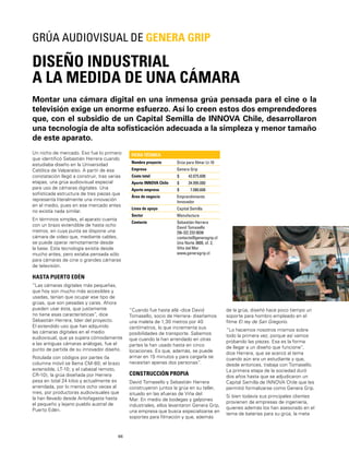 66
Montar una cámara digital en una inmensa grúa pensada para el cine o la
televisión exige un enorme esfuerzo. Así lo creen estos dos emprendedores
que, con el subsidio de un Capital Semilla de INNOVA Chile, desarrollaron
una tecnología de alta soﬁsticación adecuada a la simpleza y menor tamaño
de este aparato.
DISEÑO INDUSTRIAL
A LA MEDIDA DE UNA CÁMARA
GRÚA AUDIOVISUAL DE GENERA GRIP
Un nicho de mercado. Eso fue lo primero
que identiﬁcó Sebastián Herrera cuando
estudiaba diseño en la Universidad
Católica de Valparaíso. A partir de esa
constatación llegó a construir, tras varias
etapas, una grúa audiovisual especial
para uso de cámaras digitales. Una
soﬁsticada estructura de tres piezas que
representa literalmente una innovación
en el medio, pues en ese mercado antes
no existía nada similar.
En términos simples, el aparato cuenta
con un brazo extendible de hasta ocho
metros, en cuya punta se dispone una
cámara de video que, mediante cables,
se puede operar remotamente desde
la base. Esta tecnología existía desde
mucho antes, pero estaba pensada sólo
para cámaras de cine o grandes cámaras
de televisión.
HASTA PUERTO EDÉN
“Las cámaras digitales más pequeñas,
que hoy son mucho más accesibles y
usadas, tenían que ocupar ese tipo de
grúas, que son pesadas y caras. Ahora
pueden usar ésta, que justamente
no tiene esas características”, dice
Sebastián Herrera, líder del proyecto.
El extendido uso que han adquirido
las cámaras digitales en el medio
audiovisual, que ya supera cómodamente
a las antiguas cámaras análogas, fue el
punto de partida de su innovador diseño.
Rotulada con códigos por partes (la
columna móvil se llama CM-80; el brazo
extensible, LT-10; y el cabezal remoto,
CR-10), la grúa diseñada por Herrera
pesa en total 24 kilos y actualmente es
arrendada, por lo menos ocho veces al
mes, por productoras audiovisuales que
la han llevado desde Antofagasta hasta
el pequeño y lejano pueblo austral de
Puerto Edén.
FICHA TÉCNICA
Nombre proyecto Grúa para ﬁlmar Lt-10
Empresa Genera Grip
Costo total $ 42.075.608
Aporte INNOVA Chile $ 34.995.000
Aporte empresa $ 7.080.608
Área de negocio Emprendimiento
Innovador
Línea de apoyo Capital Semilla
Sector Manufactura
Contacto Sebastián Herrera
David Tomasello
[56-32] 233 0038
contacto@generagrip.cl
Uno Norte 3600, of. 2,
Viña del Mar
www.generagrip.cl
“Cuando fue hasta allá -dice David
Tomasello, socio de Herrera- diseñamos
una maleta de 1,30 metros por 40
centímetros, lo que incrementa sus
posibilidades de transporte. Sabemos
que cuando la han arrendado en otras
partes la han usado hasta en cinco
locaciones. Es que, además, se puede
armar en 15 minutos y para cargarla se
necesitan apenas dos personas”.
CONSTRUCCIÓN PROPIA
David Tomasello y Sebastián Herrera
construyeron juntos la grúa en su taller,
situado en las afueras de Viña del
Mar. En medio de bodegas y galpones
industriales, ellos levantaron Genera Grip,
una empresa que busca especializarse en
soportes para ﬁlmación y que, además
de la grúa, diseñó hace poco tiempo un
soporte para hombro empleado en el
ﬁlme El rey de San Gregorio.
“Lo hacemos nosotros mismos sobre
todo la primera vez, porque así vamos
probando las piezas. Esa es la forma
de llegar a un diseño que funcione”,
dice Herrera, que se acercó al tema
cuando aún era un estudiante y que,
desde entonces, trabaja con Tomasello.
La primera etapa de la sociedad duró
dos años hasta que se adjudicaron un
Capital Semilla de INNOVA Chile que les
permitió formalizarse como Genera Grip.
Si bien todavía sus principales clientes
provienen de empresas de ingeniería,
quienes además los han asesorado en el
tema de baterías para su grúa, la meta
 