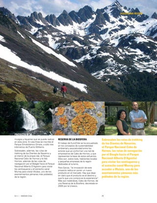 71INNOVA Chile
DUODÉCIMA REGIÓN
Sobresalen las rutas de trekking
de los Dientes de Navarino,
el Parque Nacional Cabo de
Hornos, las rutas de navegación
por el Beagle hacia el Parque
Nacional Alberto D’Agostini
para visitar los ventisqueros y
el estrecho canal Murray para
acceder a Wulaia, uno de los
asentamientos yámanas más
poblados de la región.
PROYECTO Nº 30
musgos y líquenes que se puede realizar
en esta zona. En esa línea se inscribe el
Parque Etnobotánico Omara, a sólo tres
kilómetros de Puerto Williams.
Sobresalen, además, las rutas de
trekking de los Dientes de Navarino y
al interior de la propia isla, el Parque
Nacional Cabo de Hornos y la Isla
Hornos; además de las rutas de
navegación por el Beagle hacia el Parque
Nacional Alberto D’Agostini para visitar
los ventisqueros y el estrecho canal
Murray para visitar Wulaia, uno de los
asentamientos yámanas más poblados
de la región.
RESERVA DE LA BIOSFERA
El trabajo de EuroChile se ha encuadrado
en los conceptos de sustentabilidad
ambiental y asociatividad entre los
actores que ya conforman una red de
empresarios de Cabo de Hornos, y que
representan la base de estos esfuerzos.
Ellos son, sobre todo, habitantes locales
y pequeñas empresas de la región
dedicadas al turismo.
Para García, “la innovación de este
proyecto radica en poner un nuevo
producto en el mercado. Hay que dejar
en claro que el producto es el destino y
que lo que uno compra es la experiencia”.
Más aún tratándose, Cabo de Hornos, de
una Reserva de la Biosfera, decretada en
2005 por la Unesco.
 