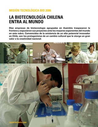 72
Diez empresas de biotecnología agrupadas en Asembio traspasaron la
frontera y expusieron sus proyectos ante los mayores exponentes del mundo
en este rubro. Convencidos de la existencia de un alto potencial innovador
en Chile, son los protagonistas de un cambio cultural que le otorga un gran
valor a la creatividad nacional.
LA BIOTECNOLOGÍA CHILENA
ENTRA AL MUNDO
MISIÓN TECNOLÓGICA BIO 2006
REGIÓN METROPOLITANA
PROYECTO Nº 31
 