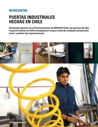 76
Diseñadas gracias al co-ﬁnanciamiento de INNOVA Chile, las puertas de alto
impacto hechas en Chile consiguieron la gran meta de cualquier producción
local: sustituir las importaciones.
PUERTAS INDUSTRIALES
HECHAS EN CHILE
REFRICENTRO
REGIÓN METROPOLITANA
PROYECTO Nº 33
 